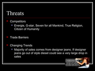 Threats


Competitors
 Energie, G-star, Seven for all Mankind, True Religion,
Citizen of Humanity



Trade Barriers



Changing Trends
 Majority of sales comes from designer jeans. If designer
jeans go out of style diesel could see a very large drop in
sales

 