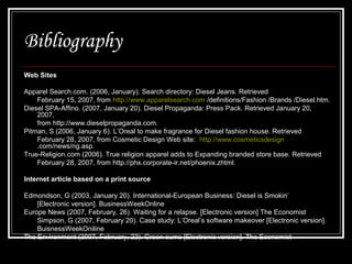 Bibliography
Web Sites
Apparel Search.com. (2006, January). Search directory: Diesel Jeans. Retrieved
February 15, 2007, from http://www.apparelsearch.com /definitions/Fashion /Brands /Diesel.htm.
Diesel SPA-Affino. (2007, January 20). Diesel Propaganda: Press Pack. Retrieved January 20,
2007,
from http://www.dieselpropaganda.com.
Pitman, S (2006, January 6). L’Oreal to make fragrance for Diesel fashion house. Retrieved
February 28, 2007, from Cosmetic Design Web site: http://www.cosmeticsdesign
.com/news/ng.asp.
True-Religion.com (2006). True religion apparel adds to Expanding branded store base. Retrieved
February 28, 2007, from http://phx.corporate-ir.net/phoenix.zhtml.
Internet article based on a print source
Edmondson, G (2003, January 20). International-European Business: Diesel is Smokin’
[Electronic version]. BusinessWeekOnline
Europe News (2007, February, 26). Waiting for a relapse. [Electronic version] The Economist
Simpson, G (2007, February 20). Case study: L’Oreal’s software makeover [Electronic version].
BuisnessWeekOniline
The Environment (2007, February, 22). Green sums [Electronic version]. The Economist

 