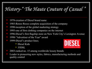 History-“ The Haute Couture of Casual ”











1978-creation of Diesel brand name
1985-Renzo Rosso complete acquisition of the company
1990-inception of the global marketing strategy
1995-one of first clothing companies on the internet
1996-Diesel’s first flagship store on New York City’s Lexington Avenue
1998-”Advertiser of the Year” award
1999-Diesel’s product lines;
 Diesel Kids
 55DSL
2003-ranked no. 15 among worldwide luxury brands
Leader in pioneering new styles, fabrics, manufacturing methods and
quality control

 