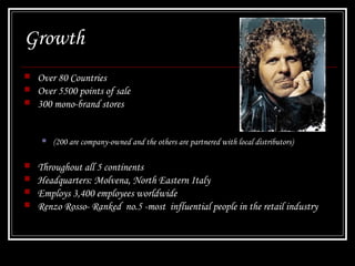 Growth




Over 80 Countries
Over 5500 points of sale
300 mono-brand stores








(200 are company-owned and the others are partnered with local distributors)

Throughout all 5 continents
Headquarters: Molvena, North Eastern Italy
Employs 3,400 employees worldwide
Renzo Rosso- Ranked no.5 -most influential people in the retail industry

 