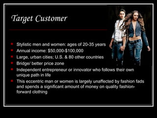 Target Customer








Stylistic men and women: ages of 20-35 years
Annual income: $50,000-$100,000
Large, urban cities; U.S. & 80 other countries
Bridge/ better price zone
Independent entrepreneur or innovator who follows their own
unique path in life
This eccentric man or women is largely unaffected by fashion fads
and spends a significant amount of money on quality fashionforward clothing

 