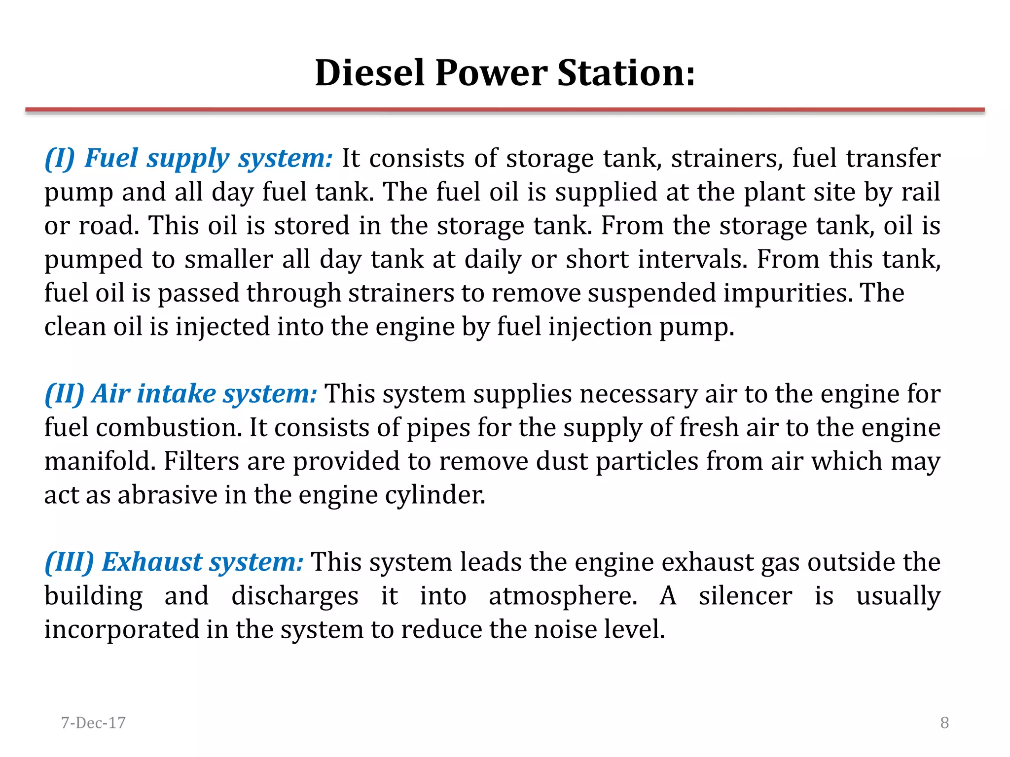 7-Dec-17 8
Diesel Power Station:
(I) Fuel supply system: It consists of storage tank, strainers, fuel transfer
pump and all day fuel tank. The fuel oil is supplied at the plant site by rail
or road. This oil is stored in the storage tank. From the storage tank, oil is
pumped to smaller all day tank at daily or short intervals. From this tank,
fuel oil is passed through strainers to remove suspended impurities. The
clean oil is injected into the engine by fuel injection pump.
(II) Air intake system: This system supplies necessary air to the engine for
fuel combustion. It consists of pipes for the supply of fresh air to the engine
manifold. Filters are provided to remove dust particles from air which may
act as abrasive in the engine cylinder.
(III) Exhaust system: This system leads the engine exhaust gas outside the
building and discharges it into atmosphere. A silencer is usually
incorporated in the system to reduce the noise level.
 