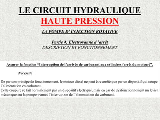 LE CIRCUIT HYDRAULIQUE
HAUTE PRESSION
LA POMPE D’ INJECTION ROTATIVE
Partie 4: Electrovanne d ’arrêt
DESCRIPTION ET FONCTIONNEMENT
Assurer la fonction “Interruption de l’arrivée de carburant aux cylindres (arrêt du moteur)”.
Nécessité
De par son principe de fonctionnement, le moteur diesel ne peut être arrêté que par un dispositif qui coupe
l’alimentation en carburant.
Cette coupure se fait normalement par un dispositif électrique, mais en cas de dysfonctionnement un levier
mécanique sur la pompe permet l’interruption de l’alimentation du carburant.
 