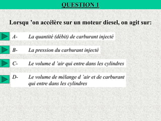 QUESTION 1
Lorsqu ’on accélère sur un moteur diesel, on agit sur:
A- La quantité (débit) de carburant injecté
B- La pression du carburant injecté
C- Le volume d ’air qui entre dans les cylindres
D- Le volume de mélange d ’air et de carburant
qui entre dans les cylindres
 