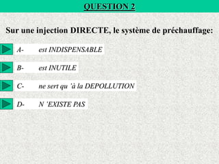QUESTION 2
Sur une injection DIRECTE, le système de préchauffage:
A- est INDISPENSABLE
B- est INUTILE
C- ne sert qu ’à la DEPOLLUTION
D- N ’EXISTE PAS
 