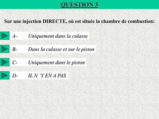 QUESTION 3
Sur une injection DIRECTE, où est située la chambre de combustion:
A- Uniquement dans la culasse
B- Dans la culasse et sur le piston
C- Uniquement dans le piston
D- IL N ’Y EN A PAS
 