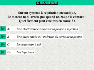 QUESTION 4
Sur un système à régulation mécanique,
le moteur ne s ’arrête pas quand on coupe le contact !
Quel élément peut être mis en cause ? :
A- Une électrovanne située sur la pompe à injection
B- Une pièce située à l ’intérieur du corps de la pompe
C- Le contacteur à clé
D- Les injecteurs
 