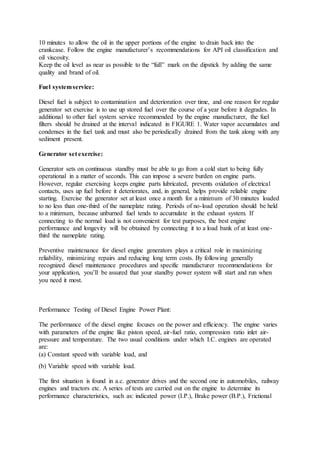 10 minutes to allow the oil in the upper portions of the engine to drain back into the
crankcase. Follow the engine manufacturer’s recommendations for API oil classification and
oil viscosity.
Keep the oil level as near as possible to the “full” mark on the dipstick by adding the same
quality and brand of oil.
Fuel systemservice:
Diesel fuel is subject to contamination and deterioration over time, and one reason for regular
generator set exercise is to use up stored fuel over the course of a year before it degrades. In
additional to other fuel system service recommended by the engine manufacturer, the fuel
filters should be drained at the interval indicated in FIGURE 1. Water vapor accumulates and
condenses in the fuel tank and must also be periodically drained from the tank along with any
sediment present.
Generator set exercise:
Generator sets on continuous standby must be able to go from a cold start to being fully
operational in a matter of seconds. This can impose a severe burden on engine parts.
However, regular exercising keeps engine parts lubricated, prevents oxidation of electrical
contacts, uses up fuel before it deteriorates, and, in general, helps provide reliable engine
starting. Exercise the generator set at least once a month for a minimum of 30 minutes loaded
to no less than one-third of the nameplate rating. Periods of no-load operation should be held
to a minimum, because unburned fuel tends to accumulate in the exhaust system. If
connecting to the normal load is not convenient for test purposes, the best engine
performance and longevity will be obtained by connecting it to a load bank of at least one-
third the nameplate rating.
Preventive maintenance for diesel engine generators plays a critical role in maximizing
reliability, minimizing repairs and reducing long term costs. By following generally
recognized diesel maintenance procedures and specific manufacturer recommendations for
your application, you’ll be assured that your standby power system will start and run when
you need it most.
Performance Testing of Diesel Engine Power Plant:
The performance of the diesel engine focuses on the power and efficiency. The engine varies
with parameters of the engine like piston speed, air-fuel ratio, compression ratio inlet air-
pressure and temperature. The two usual conditions under which I.C. engines are operated
are:
(a) Constant speed with variable load, and
(b) Variable speed with variable load.
The first situation is found in a.c. generator drives and the second one in automobiles, railway
engines and tractors etc. A series of tests are carried out on the engine to determine its
performance characteristics, such as: indicated power (I.P.), Brake power (B.P.), Frictional
 