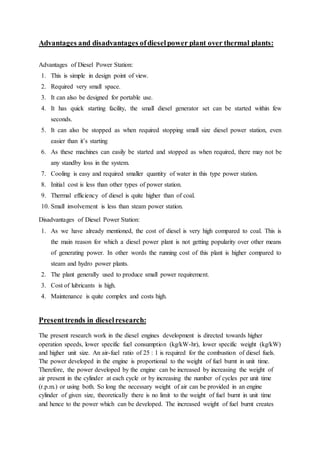 Advantages and disadvantages ofdieselpower plant over thermal plants:
Advantages of Diesel Power Station:
1. This is simple in design point of view.
2. Required very small space.
3. It can also be designed for portable use.
4. It has quick starting facility, the small diesel generator set can be started within few
seconds.
5. It can also be stopped as when required stopping small size diesel power station, even
easier than it’s starting
6. As these machines can easily be started and stopped as when required, there may not be
any standby loss in the system.
7. Cooling is easy and required smaller quantity of water in this type power station.
8. Initial cost is less than other types of power station.
9. Thermal efficiency of diesel is quite higher than of coal.
10. Small involvement is less than steam power station.
Disadvantages of Diesel Power Station:
1. As we have already mentioned, the cost of diesel is very high compared to coal. This is
the main reason for which a diesel power plant is not getting popularity over other means
of generating power. In other words the running cost of this plant is higher compared to
steam and hydro power plants.
2. The plant generally used to produce small power requirement.
3. Cost of lubricants is high.
4. Maintenance is quite complex and costs high.
Presenttrends in dieselresearch:
The present research work in the diesel engines development is directed towards higher
operation speeds, lower specific fuel consumption (kg/kW-hr), lower specific weight (kg/kW)
and higher unit size. An air-fuel ratio of 25 : 1 is required for the combustion of diesel fuels.
The power developed in the engine is proportional to the weight of fuel burnt in unit time.
Therefore, the power developed by the engine can be increased by increasing the weight of
air present in the cylinder at each cycle or by increasing the number of cycles per unit time
(r.p.m.) or using both. So long the necessary weight of air can be provided in an engine
cylinder of given size, theoretically there is no limit to the weight of fuel burnt in unit time
and hence to the power which can be developed. The increased weight of fuel burnt creates
 