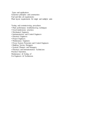 Types and applications
Generator principles and construction
Fuel and lube oil requirements
Plant layout requirements for single and multiple units
Testing and commissioning procedures
• Plant performance troubleshooting techniques
• Good maintenance practices
• Mechanical Engineers
• Instrumentation and Control Engineers
• Electrical Engineers
• Project Engineers
• Maintenance Engineers
• Power System Protection and Control Engineers
• Building Service Designers
• Systems Planners and Managers
• Electrical and Instrumentation Technicians
Practical Operation,
Maintenance & Testing of
For Engineers & Technicians
 