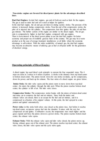 Two-stroke engines are favored for diesel power plants for the advantages described
later.
Duel Fuel Engines: In duel fuel engines, gas and oil both are used as fuels for the engines.
The gas is used as main fuel and oil is used as helper for ignition.
In the duel fuel engine, the air and gas are taken in during suction stroke. The pressure of the
mixture is increased during compression stroke. Near the end of the compression stroke, the
pilot oil is injected into the cylinder. The compression heat first ignites the pilot oil and then
gas mixture. The further actions of the engine are similar to the diesel engine. The air-gas
ratio is comparatively higher in duel fuel engines compared with gas engines.
There is keen interest in the diesel power plants to use the duel fuel engines for better
economy and proper use of available gaseous fuels in the country. The gas may be a waste
product as in the case of sewage treatment installations or oil fields where the economic
advantage is self-evident. With the wider availability of natural gas, the duel fuel engines
may become an attractive means of utilizing gas as fuel at off-peak tariffs for the generation
of electrical energy.
Operating principle of DieselEngine:
A diesel engine has used diesel cycle principle to operate the four sequential steps. The 4
steps are done in 2 stokes or 4 stokes of piston. A stroke is the distance from top dead center
to bottom dead center. The piston travels down for one stroke on intake, up for compression,
down for power, and back up for exhaust. The four stoke of a diesel engine are given below:
Intake Stoke: the inlet valve opens and the piston starts to move down from top dead
center. Air enters the cylinder through the inlet port. When the piston reaches bottom dead
center, the cylinder is full of air. The inlet valve closes.
Compression Stroke: The compression stroke begins with the piston at bottom dead center
and rising up to compress the fuel and air mixture. Since both the intake and
exhaust valves are closed, there is no escape for the fuel and air mixture, and it is
compressed to a fraction of its original volume. At this point, the fuel sprayed in a nice
pattern and ignited automatically.
Power stoke: in this stoke both valves stay closed as the piston rises. Just before it reaches
top dead center, an injector sprays fuel into the chamber. It mixes with the very hot
compressed air and ignites. Combustion occurs, the temperature rises much higher and the
gases expand and force the piston down in a power stroke. The piston reaches bottom dead
center, the exhaust valve opens.
Exhaust Stoke: With the exhaust valve open and inlet valve closed, the piston moves up,
forcing exhaust gases out of the exhaust port. The piston reaches top dead center, the exhaust
valve closes, the inlet valve opens and the cycle starts again.
 