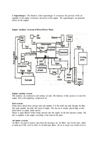 3. Supercharger: The function of the supercharger is to increase the pressure of the air
supplied to the engine to increase the power of the engine. The superchargers are generally
driven by the engines.
Engine Auxiliary Systems of Diesel Power Plant:
Engine starting system:
This includes air compressor and starting air tank. The function of this system is to start the
engine from cold supplying compressed air.
Fuel system:
Pump draws diesel from storage tank and supplies it to the small day tank through the filter.
Day tank supplies the daily fuel need of engine. The day tan is usually placed high so that
diesel flows to engine under gravity.
Diesel is again filtered before being injected into the engine by the fuel injection pump. The
fuel is supplied to the engine according to the load on the plant.
Air intake system:
Air filters are used to remove dust from the incoming air. Air filters may be dry type, which
is made up of felt, wool or cloth. In oil bath type filters, the sir is swept over a bath of oil so
 