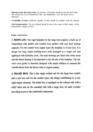 •Distance from that load centre: the location of the plant should be near the load centre.
This reduces the cost of transmission lines and maintenance cost. The power loss is
minimized.
•Availability of water: Sufficient quantity of water should be available at the site selected.
•Fuel transportation: The site selected should be near to the source of fuel supply so that
transportation charges are low.
Engine construction:
 