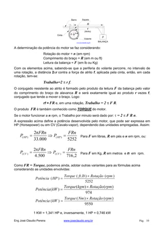 n
F
BALANÇA
R
Cinta
SapataBarra
Volante
f
(Atrito)
r
www.joseclaudio.eng.br
A determinação da potência do motor se faz considerando:
Rotação do motor = n (em rpm)
Comprimento do braço = R (em m ou ft)
Leitura da balança = F (em lb ou Kg)
Com os elementos acima, sabendo-se que a periferia do volante percorre, no intervalo de
uma rotação, a distância 2 r contra a força de atrito f, aplicada pela cinta, então, em cada
rotação, tem-se:
Trabalho=2 r f.
O conjugado resistente ao atrito é formado pelo produto da leitura F da balança pelo valor
do comprimento do braço de alavanca R e será exatamente igual ao produto r vezes f,
conjugado que tende a mover o braço. Logo:
rf = FR e, em uma rotação, Trabalho = 2 F R.
O produto FR é também conhecido como TORQUE do motor.
Se o motor funcionar a n rpm, o Trabalho por minuto será dado por: = 2 F R n.
A expressão acima define a potência desenvolvida pelo motor, que pode ser expressa em
HP (Horsepower) ou em CV (Cavalo-vapor), dependendo das unidades empregadas. Assim:
5252000.33
2
)()(
FRn
P
FRn
P HPHP Para F em libras, R em pés e n em rpm, ou:
2,716500.4
2
)()(
FRn
P
FRn
P CVCV Para F em Kg, R em metros e n em rpm.
Como FR = Torque, podemos ainda, adotar outras variantes para as fórmulas acima
considerando as unidades envolvidas:
5252
)().(
)(
rpmRotaçãolbftTorque
HPPotência
974
)()(
)(
rpmRotaçãokgmTorque
kWPotência
9550
)()(
)(
rpmRotaçãoNmTorque
kWPotência
1 KW = 1,341 HP e, inversamente, 1 HP = 0,746 kW
Eng José Claudio Pereira www.joseclaudio.eng.br Pág. 10
 