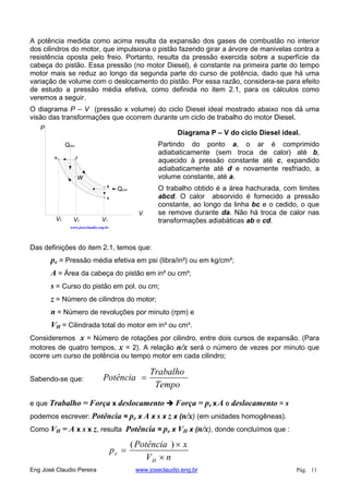 A potência medida como acima resulta da expansão dos gases de combustão no interior
dos cilindros do motor, que impulsiona o pistão fazendo girar a árvore de manivelas contra a
resistência oposta pelo freio. Portanto, resulta da pressão exercida sobre a superfície da
cabeça do pistão. Essa pressão (no motor Diesel), é constante na primeira parte do tempo
motor mais se reduz ao longo da segunda parte do curso de potência, dado que há uma
variação de volume com o deslocamento do pistão. Por essa razão, considera-se para efeito
de estudo a pressão média efetiva, como definida no item 2.1, para os cálculos como
veremos a seguir.
O diagrama P – V (pressão x volume) do ciclo Diesel ideal mostrado abaixo nos dá uma
visão das transformações que ocorrem durante um ciclo de trabalho do motor Diesel.
V
P
Qabs
Qced
W
b c
d
a
V2 V3 V1
www.joseclaudio.eng.br
Diagrama P – V do ciclo Diesel ideal.
Partindo do ponto a, o ar é comprimido
adiabaticamente (sem troca de calor) até b,
aquecido à pressão constante até c, expandido
adiabaticamente até d e novamente resfriado, a
volume constante, até a.
O trabalho obtido é a área hachurada, com limites
abcd. O calor absorvido é fornecido a pressão
constante, ao longo da linha bc e o cedido, o que
se remove durante da. Não há troca de calor nas
transformações adiabáticas ab e cd.
Das definições do item 2.1, temos que:
pe = Pressão média efetiva em psi (libra/in²) ou em kg/cm²;
A = Área da cabeça do pistão em in² ou cm²;
s = Curso do pistão em pol. ou cm;
z = Número de cilindros do motor;
n = Número de revoluções por minuto (rpm) e
VH = Cilindrada total do motor em in³ ou cm³.
Consideremos x = Número de rotações por cilindro, entre dois cursos de expansão. (Para
motores de quatro tempos, x = 2). A relação n/x será o número de vezes por minuto que
ocorre um curso de potência ou tempo motor em cada cilindro;
Tempo
Trabalho
PotênciaSabendo-se que:
e que Trabalho = Força x deslocamento Força = pe x A e deslocamento = s
podemos escrever: Potência = pe x A x s x z x (n/x) (em unidades homogêneas).
Como VH = A x s x z, resulta Potência = pe x VH x (n/x), donde concluímos que :
nV
xPotência
p
H
e
)(
Eng José Claudio Pereira www.joseclaudio.eng.br Pág. 11
 