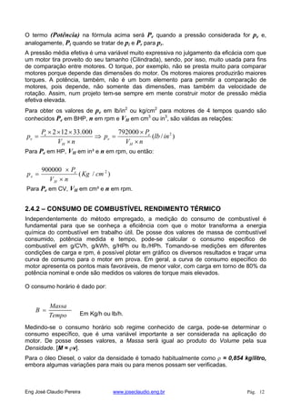 O termo (Potência) na fórmula acima será Pe quando a pressão considerada for pe e,
analogamente, Pi quando se tratar de pi e Pr para pr.
A pressão média efetiva é uma variável muito expressiva no julgamento da eficácia com que
um motor tira proveito do seu tamanho (Cilindrada), sendo, por isso, muito usada para fins
de comparação entre motores. O torque, por exemplo, não se presta muito para comparar
motores porque depende das dimensões do motor. Os motores maiores produzirão maiores
torques. A potência, também, não é um bom elemento para permitir a comparação de
motores, pois depende, não somente das dimensões, mas também da velocidade de
rotação. Assim, num projeto tem-se sempre em mente construir motor de pressão média
efetiva elevada.
Para obter os valores de pe em lb/in2
ou kg/cm2
para motores de 4 tempos quando são
conhecidos Pe em BHP, n em rpm e VH em cm3
ou in3
, são válidas as relações:
)/(
792000000.33122 2
inlb
nV
P
p
nV
P
p
H
e
e
H
e
e
Para Pe em HP, VH em in³ e n em rpm, ou então:
)/(
900000 2
cmKg
nV
P
p
H
e
e
Para Pe em CV, VH em cm³ e n em rpm.
2.4.2 – CONSUMO DE COMBUSTÍVEL RENDIMENTO TÉRMICO
Independentemente do método empregado, a medição do consumo de combustível é
fundamental para que se conheça a eficiência com que o motor transforma a energia
química do combustível em trabalho útil. De posse dos valores de massa de combustível
consumido, potência medida e tempo, pode-se calcular o consumo especifico de
combustível em g/CVh, g/kWh, g/HPh ou lb./HPh. Tomando-se medições em diferentes
condições de carga e rpm, é possível plotar em gráfico os diversos resultados e traçar uma
curva de consumo para o motor em prova. Em geral, a curva de consumo específico do
motor apresenta os pontos mais favoráveis, de menor valor, com carga em torno de 80% da
potência nominal e onde são medidos os valores de torque mais elevados.
O consumo horário é dado por:
Tempo
Massa
B
Em Kg/h ou lb/h.
Medindo-se o consumo horário sob regime conhecido de carga, pode-se determinar o
consumo específico, que é uma variável importante a ser considerada na aplicação do
motor. De posse desses valores, a Massa será igual ao produto do Volume pela sua
Densidade. [M = v].
Para o óleo Diesel, o valor da densidade é tomado habitualmente como = 0,854 kg/litro,
embora algumas variações para mais ou para menos possam ser verificadas.
Eng José Claudio Pereira www.joseclaudio.eng.br Pág. 12
 