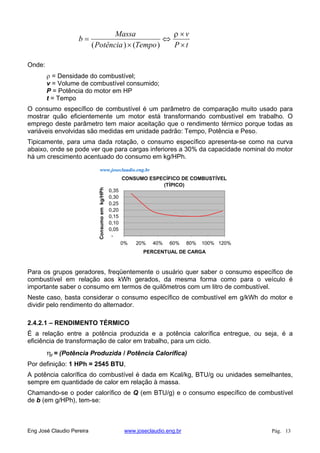 tP
v
TempoPotência
Massa
b
)()(
Onde:
= Densidade do combustível;
v = Volume de combustível consumido;
P = Potência do motor em HP
t = Tempo
O consumo específico de combustível é um parâmetro de comparação muito usado para
mostrar quão eficientemente um motor está transformando combustível em trabalho. O
emprego deste parâmetro tem maior aceitação que o rendimento térmico porque todas as
variáveis envolvidas são medidas em unidade padrão: Tempo, Potência e Peso.
Tipicamente, para uma dada rotação, o consumo específico apresenta-se como na curva
abaixo, onde se pode ver que para cargas inferiores a 30% da capacidade nominal do motor
há um crescimento acentuado do consumo em kg/HPh.
CONSUMO ESPECÍFICO DE COMBUSTÍVEL
(TÍPICO)
-
0,05
0,10
0,15
0,20
0,25
0,30
0,35
0% 20% 40% 60% 80% 100% 120%
PERCENTUAL DE CARGA
Consumoemkg/HPh
www.joseclaudio.eng.br
Para os grupos geradores, freqüentemente o usuário quer saber o consumo específico de
combustível em relação aos kWh gerados, da mesma forma como para o veículo é
importante saber o consumo em termos de quilômetros com um litro de combustível.
Neste caso, basta considerar o consumo específico de combustível em g/kWh do motor e
dividir pelo rendimento do alternador.
2.4.2.1 – RENDIMENTO TÉRMICO
É a relação entre a potência produzida e a potência calorífica entregue, ou seja, é a
eficiência de transformação de calor em trabalho, para um ciclo.
t = (Potência Produzida / Potência Calorífica)
Por definição: 1 HPh = 2545 BTU,
A potência calorífica do combustível é dada em Kcal/kg, BTU/g ou unidades semelhantes,
sempre em quantidade de calor em relação à massa.
Chamando-se o poder calorífico de Q (em BTU/g) e o consumo específico de combustível
de b (em g/HPh), tem-se:
Eng José Claudio Pereira www.joseclaudio.eng.br Pág. 13
 