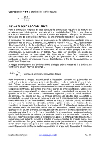 Calor recebido = bQ e o rendimento térmico resulta:
Qb
t
2545
2.4.3 – RELAÇÃO AR/COMBUSTÍVEL
Para a combustão completa de cada partícula de combustível, requer-se, da mistura, de
acordo sua composição química, uma determinada quantidade de oxigênio, ou seja, de ar: é
o ar teórico necessário, Armin. A falta de ar (mistura rica) produz, em geral, um consumo
demasiado alto de combustível, e formação de CO (monóxido de carbono) ou fuligem.
A combustão, nos motores, exige um excesso de ar. Se estabelece-se a relação entre a
quantidade real de ar Arreal e a teórica, Armin, tem-se a relação = (Arreal / Armin), que no motor
Otto, fica entre 0,9 e 1,3. No motor Diesel a plena carga, normalmente, não é inferior a 1,3 e
com o aumento da carga pode subir bastante. Depende da qualidade da mistura, do
combustível, da forma da câmara de combustão, do estado térmico (carga) e de outras
circunstâncias. A quantidade de ar teórico, Armin, pode ser calculada em função da
composição química do combustível. Os filtros de ar, tubulações, passagens e
turbocompressor são dimensionados em função da quantidade de ar necessária à
combustão e devem ser mantidos livres e desobstruídos, a fim de não comprometer o
funcionamento do motor.
A relação ar/combustível real é definida como a relação entre a massa de ar e a massa de
combustível em um intervalo de tempo t.
comb
ar
M
M
RAC Referidas a um mesmo intervalo de tempo
Para determinar a relação ar/combustível é necessário conhecer as quantidades de
combustível e de ar consumidas pelo motor. Entretanto, medir a vazão de ar não é muito
fácil. Existem processos que permitem medir, quando necessário, a quantidade de ar
consumida pelo motor. Um processo normalmente utilizado é o emprego de um reservatório
sob pressão controlada, que fornece ar ao motor através de orifícios calibrados. Sabendo-se
a vazão permitida por cada orifício, sob a pressão medida, é possível calcular a massa de ar
que o motor aspira. O método tem o inconveniente de permitir quedas de pressão no coletor
de admissão, na medida em que os orifícios somente são abertos após constatada a
necessidade de suprir mais ar ao motor, uma vez que é necessário manter a pressão de
coletor constante. Se um único elemento medidor for usado, a queda de pressão no sistema
e a pressão no coletor de admissão, estarão sujeitas a variações, dependendo da
velocidade de escoamento, função direta da rpm do motor. A utilização de vários orifícios
em paralelo seria um atenuante eficaz para as dificuldades citadas. Para pequenas
quantidades de ar, um elemento, apenas, seria aberto, sendo os demais progressivamente
colocados na linha, à proporção que a quantidade de ar aumentasse, tendo-se atenção à
queda total de pressão no sistema, que deve ser mantida aproximadamente constante. O
tanque ou reservatório de equilíbrio é indispensável, pois se o ar for aspirado diretamente, o
escoamento será pulsante, levando a grandes erros nas medidas de pressão através dos
orifícios calibrados. Em geral, como o conhecimento da quantidade de ar consumida pelo
motor só tem importância para o dimensionamento de filtros de ar, turbocompressores e
elementos conexos, prefere-se avaliar a quantidade de ar por meio de cálculos. O resultado
Eng José Claudio Pereira www.joseclaudio.eng.br Pág. 14
 