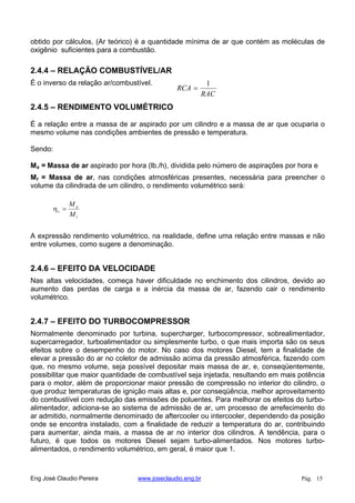 obtido por cálculos, (Ar teórico) é a quantidade mínima de ar que contém as moléculas de
oxigênio suficientes para a combustão.
2.4.4 – RELAÇÃO COMBUSTÍVEL/AR
É o inverso da relação ar/combustível.
RAC
RCA
1
2.4.5 – RENDIMENTO VOLUMÉTRICO
É a relação entre a massa de ar aspirado por um cilindro e a massa de ar que ocuparia o
mesmo volume nas condições ambientes de pressão e temperatura.
Sendo:
Ma = Massa de ar aspirado por hora (lb./h), dividida pelo número de aspirações por hora e
Mt = Massa de ar, nas condições atmosféricas presentes, necessária para preencher o
volume da cilindrada de um cilindro, o rendimento volumétrico será:
t
a
v
M
M
A expressão rendimento volumétrico, na realidade, define uma relação entre massas e não
entre volumes, como sugere a denominação.
2.4.6 – EFEITO DA VELOCIDADE
Nas altas velocidades, começa haver dificuldade no enchimento dos cilindros, devido ao
aumento das perdas de carga e a inércia da massa de ar, fazendo cair o rendimento
volumétrico.
2.4.7 – EFEITO DO TURBOCOMPRESSOR
Normalmente denominado por turbina, supercharger, turbocompressor, sobrealimentador,
supercarregador, turboalimentador ou simplesmente turbo, o que mais importa são os seus
efeitos sobre o desempenho do motor. No caso dos motores Diesel, tem a finalidade de
elevar a pressão do ar no coletor de admissão acima da pressão atmosférica, fazendo com
que, no mesmo volume, seja possível depositar mais massa de ar, e, conseqüentemente,
possibilitar que maior quantidade de combustível seja injetada, resultando em mais potência
para o motor, além de proporcionar maior pressão de compressão no interior do cilindro, o
que produz temperaturas de ignição mais altas e, por conseqüência, melhor aproveitamento
do combustível com redução das emissões de poluentes. Para melhorar os efeitos do turbo-
alimentador, adiciona-se ao sistema de admissão de ar, um processo de arrefecimento do
ar admitido, normalmente denominado de aftercooler ou intercooler, dependendo da posição
onde se encontra instalado, com a finalidade de reduzir a temperatura do ar, contribuindo
para aumentar, ainda mais, a massa de ar no interior dos cilindros. A tendência, para o
futuro, é que todos os motores Diesel sejam turbo-alimentados. Nos motores turbo-
alimentados, o rendimento volumétrico, em geral, é maior que 1.
Eng José Claudio Pereira www.joseclaudio.eng.br Pág. 15
 