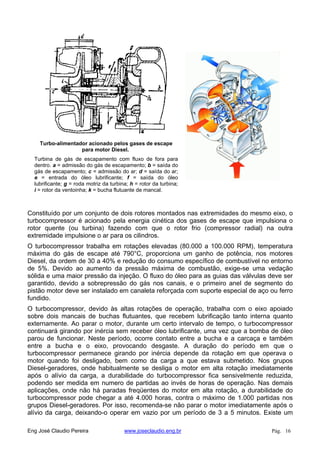 Turbo-alimentador acionado pelos gases de escape
para motor Diesel.
Turbina de gás de escapamento com fluxo de fora para
dentro. a = admissão do gás de escapamento; b = saída do
gás de escapamento; c = admissão do ar; d = saída do ar;
e = entrada do óleo lubrificante; f = saída do óleo
lubrificante; g = roda motriz da turbina; h = rotor da turbina;
i = rotor da ventoinha; k = bucha flutuante de mancal.
Constituído por um conjunto de dois rotores montados nas extremidades do mesmo eixo, o
turbocompressor é acionado pela energia cinética dos gases de escape que impulsiona o
rotor quente (ou turbina) fazendo com que o rotor frio (compressor radial) na outra
extremidade impulsione o ar para os cilindros.
O turbocompressor trabalha em rotações elevadas (80.000 a 100.000 RPM), temperatura
máxima do gás de escape até 790°C, proporciona um ganho de potência, nos motores
Diesel, da ordem de 30 a 40% e redução do consumo específico de combustível no entorno
de 5%. Devido ao aumento da pressão máxima de combustão, exige-se uma vedação
sólida e uma maior pressão da injeção. O fluxo do óleo para as guias das válvulas deve ser
garantido, devido a sobrepressão do gás nos canais, e o primeiro anel de segmento do
pistão motor deve ser instalado em canaleta reforçada com suporte especial de aço ou ferro
fundido.
O turbocompressor, devido às altas rotações de operação, trabalha com o eixo apoiado
sobre dois mancais de buchas flutuantes, que recebem lubrificação tanto interna quanto
externamente. Ao parar o motor, durante um certo intervalo de tempo, o turbocompressor
continuará girando por inércia sem receber óleo lubrificante, uma vez que a bomba de óleo
parou de funcionar. Neste período, ocorre contato entre a bucha e a carcaça e também
entre a bucha e o eixo, provocando desgaste. A duração do período em que o
turbocompressor permanece girando por inércia depende da rotação em que operava o
motor quando foi desligado, bem como da carga a que estava submetido. Nos grupos
Diesel-geradores, onde habitualmente se desliga o motor em alta rotação imediatamente
após o alívio da carga, a durabilidade do turbocompressor fica sensivelmente reduzida,
podendo ser medida em numero de partidas ao invés de horas de operação. Nas demais
aplicações, onde não há paradas freqüentes do motor em alta rotação, a durabilidade do
turbocompressor pode chegar a até 4.000 horas, contra o máximo de 1.000 partidas nos
grupos Diesel-geradores. Por isso, recomenda-se não parar o motor imediatamente após o
alívio da carga, deixando-o operar em vazio por um período de 3 a 5 minutos. Existe um
Eng José Claudio Pereira www.joseclaudio.eng.br Pág. 16
 