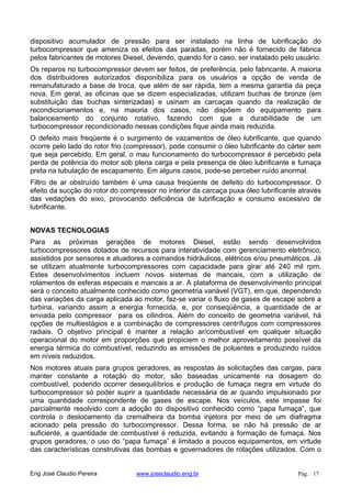 dispositivo acumulador de pressão para ser instalado na linha de lubrificação do
turbocompressor que ameniza os efeitos das paradas, porém não é fornecido de fábrica
pelos fabricantes de motores Diesel, devendo, quando for o caso, ser instalado pelo usuário.
Os reparos no turbocompressor devem ser feitos, de preferência, pelo fabricante. A maioria
dos distribuidores autorizados disponibiliza para os usuários a opção de venda de
remanufaturado a base de troca, que além de ser rápida, tem a mesma garantia da peça
nova. Em geral, as oficinas que se dizem especializadas, utilizam buchas de bronze (em
substituição das buchas sinterizadas) e usinam as carcaças quando da realização de
recondicionamentos e, na maioria dos casos, não dispõem do equipamento para
balanceamento do conjunto rotativo, fazendo com que a durabilidade de um
turbocompressor recondicionado nessas condições fique ainda mais reduzida.
O defeito mais freqüente é o surgimento de vazamentos de óleo lubrificante, que quando
ocorre pelo lado do rotor frio (compressor), pode consumir o óleo lubrificante do cárter sem
que seja percebido. Em geral, o mau funcionamento do turbocompressor é percebido pela
perda de potência do motor sob plena carga e pela presença de óleo lubrificante e fumaça
preta na tubulação de escapamento. Em alguns casos, pode-se perceber ruído anormal.
Filtro de ar obstruído também é uma causa freqüente de defeito do turbocompressor. O
efeito da sucção do rotor do compressor no interior da carcaça puxa óleo lubrificante através
das vedações do eixo, provocando deficiência de lubrificação e consumo excessivo de
lubrificante.
NOVAS TECNOLOGIAS
Para as próximas gerações de motores Diesel, estão sendo desenvolvidos
turbocompressores dotados de recursos para interatividade com gerenciamento eletrônico,
assistidos por sensores e atuadores a comandos hidráulicos, elétricos e/ou pneumáticos. Já
se utilizam atualmente turbocompressores com capacidade para girar até 240 mil rpm.
Estes desenvolvimentos incluem novos sistemas de mancais, com a utilização de
rolamentos de esferas especiais e mancais a ar. A plataforma de desenvolvimento principal
será o conceito atualmente conhecido como geometria variável (VGT), em que, dependendo
das variações da carga aplicada ao motor, faz-se variar o fluxo de gases de escape sobre a
turbina, variando assim a energia fornecida, e, por conseqüência, a quantidade de ar
enviada pelo compressor para os cilindros. Além do conceito de geometria variável, há
opções de multiestágios e a combinação de compressores centrífugos com compressores
radiais. O objetivo principal é manter a relação ar/combustível em qualquer situação
operacional do motor em proporções que propiciem o melhor aproveitamento possível da
energia térmica do combustível, reduzindo as emissões de poluentes e produzindo ruídos
em níveis reduzidos.
Nos motores atuais para grupos geradores, as respostas às solicitações das cargas, para
manter constante a rotação do motor, são baseadas unicamente na dosagem do
combustível, podendo ocorrer desequilíbrios e produção de fumaça negra em virtude do
turbocompressor só poder suprir a quantidade necessária de ar quando impulsionado por
uma quantidade correspondente de gases de escape. Nos veículos, este impasse foi
parcialmente resolvido com a adoção do dispositivo conhecido como “papa fumaça”, que
controla o deslocamento da cremalheira da bomba injetora por meio de um diafragma
acionado pela pressão do turbocompressor. Dessa forma, se não há pressão de ar
suficiente, a quantidade de combustível é reduzida, evitando a formação de fumaça. Nos
grupos geradores, o uso do “papa fumaça” é limitado a poucos equipamentos, em virtude
das características construtivas das bombas e governadores de rotações utilizados. Com o
Eng José Claudio Pereira www.joseclaudio.eng.br Pág. 17
 