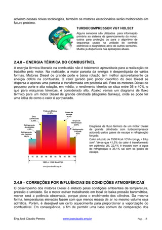 advento dessas novas tecnologias, também os motores estacionários serão melhorados em
futuro próximo.
TURBOCOMPRESSOR VGT HOLSET
Alguns sensores são utilizados para informação
primária ao sistema de gerenciamento do motor,
outros para proteção ou para o algoritmo de
segurança usado na unidade de controle
eletrônico e diagnóstico ativo de outros sensores.
Muitos já disponíveis nas aplicações atuais.
2.4.8 – ENERGIA TÉRMICA DO COMBUSTÍVEL
A energia térmica liberada na combustão não é totalmente aproveitada para a realização de
trabalho pelo motor. Na realidade, a maior parcela da energia é desperdiçada de várias
formas. Motores Diesel de grande porte e baixa rotação tem melhor aproveitamento da
energia obtida na combustão. O calor gerado pelo poder calorífico do óleo Diesel se
dispersa e apenas uma parcela é transformada em potência útil. Para os motores Diesel de
pequeno porte e alta rotação, em média, o rendimento térmico se situa entre 36 e 40%, o
que para máquinas térmicas, é considerado alto. Abaixo vemos um diagrama de fluxo
térmico para um motor Diesel de grande cilindrada (diagrama Sankey), onde se pode ter
uma idéia de como o calor é aproveitado.
Diagrama de fluxo térmico de um motor Diesel
de grande cilindrada com turbocompressor
acionado pelos gases de escape e refrigeração
forçada.
Calor aduzido de 1508 Kcal / CVh com pe = 8 kp
/cm². Vê-se que 41,5% do calor é transformado
em potência útil, 22,4% é trocado com a água
de refrigeração e 36,1% sai com os gases de
escape.
0 10 20 30 40 50 60 70 80 90 100
Refrigeração
Forçada
6,0%
Grupo de
Alimentação
2,65%
Gases de
Escape
36,1%
Potência Efetiva
41,5%
Óleo
Lubrificante
0,35%
Refrigeração
dos pistões
4,0%
Refrigeração
das camisas
14,0%
100% = 1.508 Kcal/CVh
www.joseclaudio.eng.br
2.4.9 – CORREÇÕES POR INFLUÊNCIAS DE CONDIÇÕES ATMOSFÉRICAS
O desempenho dos motores Diesel é afetado pelas condições ambientais de temperatura,
pressão e umidade. Se o motor estiver trabalhando em local de baixa pressão barométrica,
menor será a potência observada, porque piora o enchimento dos cilindros. Da mesma
forma, temperaturas elevadas fazem com que menos massa de ar no mesmo volume seja
admitida. Porém, é desejável um certo aquecimento para proporcionar a vaporização do
combustível. Em conseqüência, a fim de permitir uma base comum de comparação dos
Eng José Claudio Pereira www.joseclaudio.eng.br Pág. 18
 