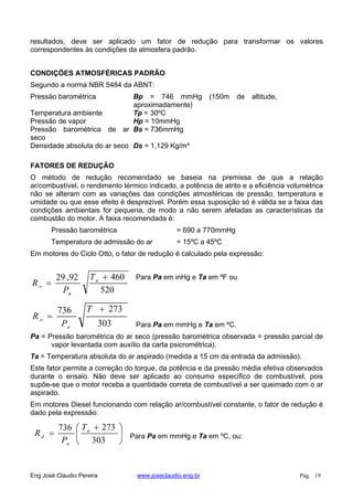 resultados, deve ser aplicado um fator de redução para transformar os valores
correspondentes às condições da atmosfera padrão.
CONDIÇÕES ATMOSFÉRICAS PADRÃO
Segundo a norma NBR 5484 da ABNT:
Pressão barométrica Bp = 746 mmHg (150m de altitude,
aproximadamente)
Temperatura ambiente Tp = 30ºC
Pressão de vapor Hp = 10mmHg
Pressão barométrica de ar
seco
Bs = 736mmHg
Densidade absoluta do ar seco Ds = 1,129 Kg/m³
FATORES DE REDUÇÃO
O método de redução recomendado se baseia na premissa de que a relação
ar/combustível, o rendimento térmico indicado, a potência de atrito e a eficiência volumétrica
não se alteram com as variações das condições atmosféricas de pressão, temperatura e
umidade ou que esse efeito é desprezível. Porém essa suposição só é válida se a faixa das
condições ambientais for pequena, de modo a não serem afetadas as características da
combustão do motor. A faixa recomendada é:
Pressão barométrica = 690 a 770mmHg
Temperatura de admissão do ar = 15ºC a 45ºC
Em motores do Ciclo Otto, o fator de redução é calculado pela expressão:
520
46092,29 a
a
o
T
P
R
Para Pa em inHg e Ta em ºF ou
303
273736 T
P
R
a
o
Para Pa em mmHg e Ta em ºC.
Pa = Pressão barométrica do ar seco (pressão barométrica observada = pressão parcial de
vapor levantada com auxílio da carta psicrométrica).
Ta = Temperatura absoluta do ar aspirado (medida a 15 cm da entrada da admissão).
Este fator permite a correção do torque, da potência e da pressão média efetiva observados
durante o ensaio. Não deve ser aplicado ao consumo específico de combustível, pois
supõe-se que o motor receba a quantidade correta de combustível a ser queimado com o ar
aspirado.
Em motores Diesel funcionando com relação ar/combustível constante, o fator de redução é
dado pela expressão:
303
273736 a
a
d
T
P
R Para Pa em mmHg e Ta em ºC, ou:
Eng José Claudio Pereira www.joseclaudio.eng.br Pág. 19
 