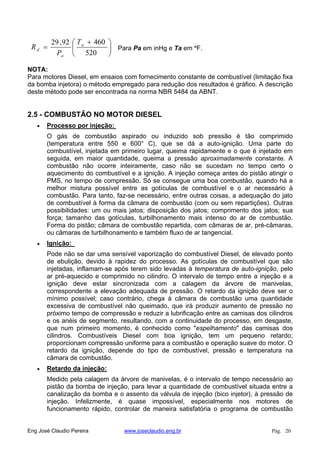 520
46092,29 a
a
d
T
P
R Para Pa em inHg e Ta em ºF.
NOTA:
Para motores Diesel, em ensaios com fornecimento constante de combustível (limitação fixa
da bomba injetora) o método empregado para redução dos resultados é gráfico. A descrição
deste método pode ser encontrada na norma NBR 5484 da ABNT.
2.5 - COMBUSTÃO NO MOTOR DIESEL
Processo por injeção:
O gás de combustão aspirado ou induzido sob pressão é tão comprimido
(temperatura entre 550 e 600° C), que se dá a auto-ignição. Uma parte do
combustível, injetada em primeiro lugar, queima rapidamente e o que é injetado em
seguida, em maior quantidade, queima a pressão aproximadamente constante. A
combustão não ocorre inteiramente, caso não se sucedam no tempo certo o
aquecimento do combustível e a ignição. A injeção começa antes do pistão atingir o
PMS, no tempo de compressão. Só se consegue uma boa combustão, quando há a
melhor mistura possível entre as gotículas de combustível e o ar necessário à
combustão. Para tanto, faz-se necessário, entre outras coisas, a adequação do jato
de combustível à forma da câmara de combustão (com ou sem repartições). Outras
possibilidades: um ou mais jatos; disposição dos jatos; comprimento dos jatos; sua
força; tamanho das gotículas, turbilhonamento mais intenso do ar de combustão.
Forma do pistão; câmara de combustão repartida, com câmaras de ar, pré-câmaras,
ou câmaras de turbilhonamento e também fluxo de ar tangencial.
Ignição:
Pode não se dar uma sensível vaporização do combustível Diesel, de elevado ponto
de ebulição, devido à rapidez do processo. As gotículas de combustível que são
injetadas, inflamam-se após terem sido levadas à temperatura de auto-ignição, pelo
ar pré-aquecido e comprimido no cilindro. O intervalo de tempo entre a injeção e a
ignição deve estar sincronizada com a calagem da árvore de manivelas,
correspondente a elevação adequada de pressão. O retardo da ignição deve ser o
mínimo possível; caso contrário, chega à câmara de combustão uma quantidade
excessiva de combustível não queimado, que irá produzir aumento de pressão no
próximo tempo de compressão e reduzir a lubrificação entre as camisas dos cilindros
e os anéis de segmento, resultando, com a continuidade do processo, em desgaste,
que num primeiro momento, é conhecido como "espelhamento" das camisas dos
cilindros. Combustíveis Diesel com boa ignição, tem um pequeno retardo;
proporcionam compressão uniforme para a combustão e operação suave do motor. O
retardo da ignição, depende do tipo de combustível, pressão e temperatura na
câmara de combustão.
Retardo da injeção:
Medido pela calagem da árvore de manivelas, é o intervalo de tempo necessário ao
pistão da bomba de injeção, para levar a quantidade de combustível situada entre a
canalização da bomba e o assento da válvula de injeção (bico injetor), à pressão de
injeção. Infelizmente, é quase impossível, especialmente nos motores de
funcionamento rápido, controlar de maneira satisfatória o programa de combustão
Eng José Claudio Pereira www.joseclaudio.eng.br Pág. 20
 
