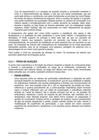 ("Lei de aquecimento") e a variação da pressão durante a combustão mediante o
início e o desenvolvimento da injeção, a não ser com baixa compressão, que por
outro lado diminui o rendimento e se opõe frontalmente ao princípio do motor Diesel.
No tempo de alguns centésimos de segundo, entre o começo da injeção e a ignição,
uma parte importante da quantidade injetada penetra na câmara de combustão e se
inflama rápida e simultaneamente com o súbito aumento de pressão. Além disto,
durante a ignição na fase fluida se formam peróxidos com um indesejável caráter
explosivo. Estas "batidas" dão aos carburantes um maior retardamento de ignição
impróprio para motores Diesel.
A temperatura dos gases tem como limite superior a resistência das peças à alta
temperatura e a qualidade do óleo lubrificante e como limite inferior, a temperatura da
atmosfera. O limite superior de pressão é dado pelo fato de que um aumento de
compressão, mesmo que pequeno, acarreta um aumento nas forças do motor e,
conseqüentemente, um aumento de resistência só seria possível com um aumento no seu
peso. As limitações de Volume são conseqüência da necessidade de se evitar expansões
demasiado grandes, pois só se consegue uma pequena vantagem de potência com a
desvantagem de um motor muito grande e pesado.
Para avaliar o nível da conversão de energia no motor, há processos de cálculo que
permitem determinar as limitações acima.
2.5.1 – TIPOS DE INJEÇÃO
O ponto mais importante é a formação da mistura mediante a injeção do combustível antes
e durante a auto-ignição e combustão na carga de ar fortemente comprimida. No
desenvolvimento dos motores Diesel, ao longo dos últimos cem anos, foram encontradas
várias soluções que, em parte, coexistem ainda em nossos dias.
Injeção indireta:
Uma pequena parte da câmara de combustão (antecâmara) é separada da parte
principal mediante um estreitamento. O combustível, que em sua totalidade é injetado
na antecâmara mediante uma bomba dosificadora a êmbolo com funcionamento de
excêntrico, com uma pressão entre 80 e 120 at, dependendo do projeto do motor,
inflama-se e queima parcialmente ali; a sobre-pressão instantânea assim formada
sopra a mistura inflamada com um efeito de pulverização e turbulência violentas
através do "canal de disparo" até a câmara principal rica de ar. As paredes da
antecâmara, sobretudo o ponto de impacto do jato entrante, são mantidas com a
temperatura mais elevada possível, pois desta forma auxiliam na preparação e
ignição do combustível. Embora tenha a vantagem de produzir menos componentes
de gás de escape prejudiciais à saúde, produz maiores perdas de calor, devido a
multiplicação de superfícies de permutação, o que resulta em maior consumo
específico de combustível e, atualmente, é um processo pouco utilizado nos motores
modernos.
Eng José Claudio Pereira www.joseclaudio.eng.br Pág. 21
 
