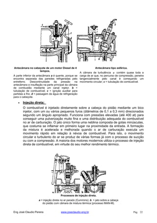 Antecâmara no cabeçote de um motor Diesel de 4
tempos.
A parte inferior da antecâmara a é quente, porque se
encontra separada das paredes refrigeradas pelo
entreferro. Descontinuidade da pressão na
antecâmara e insuflação na parte principal da câmara
de combustão mediante um canal injetor. b =
tubulação de combustível; c = ignição auxiliar para
partidas a frio; d = passagem da água de refrigeração
para o cabeçote.
Antecâmara tipo esférica.
A câmara de turbulência a contém quase toda a
carga de ar que, no percurso de compressão, penetra
tangencialmente pelo canal b começando um
movimento circular; c = tubulação de combustível.
Injeção direta:
O combustível é injetado diretamente sobre a cabeça do pistão mediante um bico
injetor, com um ou vários pequenos furos (diâmetros de 0,1 a 0,3 mm) direcionados
segundo um ângulo apropriado. Funciona com pressões elevadas (até 400 at) para
conseguir uma pulverização muito fina e uma distribuição adequada do combustível
no ar de carburação. O jato único forma uma neblina composta de gotas minúsculas,
que costuma se inflamar em primeiro lugar na proximidade da entrada. A formação
da mistura é acelerada e melhorada quando o ar de carburação executa um
movimento rápido em relação à névoa de combustível. Para isto, o movimento
circular e turbulento do ar se produz de várias formas já com o processo de sucção
ou com a compressão. A maioria dos motores modernos utiliza o processo de injeção
direta de combustível, em virtude do seu melhor rendimento térmico.
Processos de injeção direta.
a = injeção direta no ar parado (Cummins); b = jato sobre a cabeça
do pistão com câmara de mistura térmica (processo MAN-M).
Eng José Claudio Pereira www.joseclaudio.eng.br Pág. 22
 