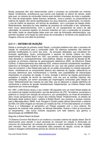 Muitas pesquisas têm sido desenvolvidas sobre o processo da combustão em motores
Diesel. Inicialmente, acreditava-se que ocorria uma explosão no interior do cilindro, razão
pela qual, os motores de combustão interna eram também chamados de motor a explosão.
Por meio de observações, testes diversos, tentativas, erros e acertos, os componentes do
sistema de injeção vêm sendo aperfeiçoados nos seus desenhos, preservando, no entanto,
o que de melhor se alcançou, em termos de resultados com o processo de injeção direta.
Recentemente, descobriu-se mais detalhes do processo de combustão e isto, certamente,
trará novos desenvolvimentos. Com o auxílio de um equipamento de raios-x de alta
velocidade, foi possível registrar os diversos instantes em que a combustão se processa.
Até então, todas as observações feitas eram por meio de iluminação estroboscópica, que
permitia visualizar uma fração de cada tempo de combustão e, formando uma seqüência de
imagens, tinha-se uma idéia do processo.
2.5.1.1 – SISTEMA DE INJEÇÃO
Desde a construção do primeiro motor Diesel, o principal problema tem sido o processo de
injeção do combustível para a combustão ideal. Os sistemas existentes não sofreram
grandes modificações no correr dos anos. As principais alterações, que resultaram em
evolução significativa, foram, primeiramente o advento da bomba rotativa em linha,
desenvolvida por Robert Bosch em 1927, que permitiu aos motores alcançarem rotações
mais elevadas e, conseqüentemente, mais potência. Depois, no decorrer da década de 80,
surgiram os primeiros sistemas de gerenciamento eletrônicos (EDC, de Electronic Diesel
Control). O desenvolvimento dos sistemas EDC, embora trazendo consideráveis resultados,
esbarrava na limitação mecânica dos sistemas em uso, que não podiam prescindir de um
meio de comprimir o óleo Diesel pela ação de um pistão comandado no instante adequado.
Assim, mantinham-se os componentes básicos dos sistemas de injeção, utilizando-se os
recursos eletrônicos para monitoramento e controle, sem possibilidade de intervenções
importantes no processo de injeção. O início, duração e término da injeção permaneciam
acoplados à posição da árvore de manivelas, uma vez que as bombas injetoras não
permitiam variações, por serem acionadas por engrenagens conduzidas pela rotação do
motor. Diferentemente dos motores do ciclo Otto, que já utilizavam a injeção eletrônica de
combustível e sistema de ignição transistorizado independentes, os motores Diesel ainda
esperavam por novas tecnologias.
Em 1997, a Alfa Romeu lançou o seu modelo 156 equipado com um motor Diesel dotado de
um sistema de injeção revolucionário, que ela denominou de JTD. Tal sistema, aumentava a
potência e o torque com redução do consumo e, por conseqüência, os níveis de emissões e
abriu novas perspectivas para o futuro dos motores Diesel. Posteriormente, os direitos de
fabricação deste sistema foram cedidos à Robert Bosch, que começou a equipar motores
para a Mercedes Benz, BMW, Audi, Peugeot e Citroën (estes últimos denominam o sistema
de HDI). Em 2003 chegará ao mercado um modelo da Fiat. A Ford está testando um modelo
Focus e a Volkswagen já apresentou um Passat equipado com o novo sistema. No
segmento de motores mais pesados, as fábricas Mercedes, Scania e Volvo já anunciaram
os lançamentos dos novos motores equipados com este sistema, que ganhou a
denominação de COMMON RAIL.
Segundo a Robert Bosch do Brasil:
“O Sistema Common Rail Bosch é um moderno e inovador sistema de injeção diesel. Ele foi
desenvolvido para atender à atual demanda do mercado em relação à diminuição do
consumo de combustível, da emissão de poluentes e maior rendimento do motor exigidos
pelo mercado. Para isto são necessárias altas pressões de injeção, curvas de injeção
exatas e dosagem extremamente precisa do volume do combustível.
Eng José Claudio Pereira www.joseclaudio.eng.br Pág. 23
 