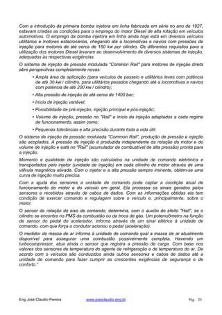 Com a introdução da primeira bomba injetora em linha fabricada em série no ano de 1927,
estavam criadas as condições para o emprego do motor Diesel de alta rotação em veículos
automotivos. O emprego da bomba injetora em linha ainda hoje está em diversos veículos
utilitários e motores estacionários, chegando até a locomotivas e navios com pressões de
injeção para motores de até cerca de 160 kw por cilindro. Os diferentes requisitos para a
utilização dos motores Diesel levaram ao desenvolvimento de diversos sistemas de injeção,
adequados às respectivas exigências.
O sistema de injeção de pressão modulada "Common Rail" para motores de injeção direta
abre perspectivas completamente novas:
• Ampla área de aplicação (para veículos de passeio e utilitários leves com potência
de até 30 kw / cilindro, para utilitários pesados chegando até a locomotivas e navios
com potência de até 200 kw / cilindro);
• Alta pressão de injeção de até cerca de 1400 bar;
• Início de injeção variável;
• Possibilidade de pré-injeção, injeção principal e pós-injeção;
• Volume de injeção, pressão no "Rail" e início da injeção adaptados a cada regime
de funcionamento, assim como;
• Pequenas tolerâncias e alta precisão durante toda a vida útil.
O sistema de injeção de pressão modulada "Common Rail", produção de pressão e injeção
são acoplados. A pressão de injeção é produzida independente da rotação do motor e do
volume de injeção e está no "Rail" (acumulador de combustível de alta pressão) pronta para
a injeção.
Momento e qualidade de injeção são calculados na unidade de comando eletrônica e
transportados pelo injetor (unidade de injeção) em cada cilindro do motor através de uma
válvula magnética ativada. Com o injetor e a alta pressão sempre iminente, obtém-se uma
curva de injeção muito precisa.
Com a ajuda dos sensores a unidade de comando pode captar a condição atual de
funcionamento do motor e do veículo em geral. Ela processa os sinais gerados pelos
sensores e recebidos através de cabos de dados. Com as informações obtidas ela tem
condição de exercer comando e regulagem sobre o veículo e, principalmente, sobre o
motor.
O sensor de rotação do eixo de comando, determina, com o auxílio do efeito "Hall", se o
cilindro se encontra no PMS da combustão ou da troca de gás. Um potenciômetro na função
de sensor do pedal do acelerador, informa através de um sinal elétrico à unidade de
comando, com que força o condutor acionou o pedal (aceleração).
O medidor de massa de ar informa á unidade de comando qual a massa de ar atualmente
disponível para assegurar uma combustão possivelmente completa. Havendo um
turbocompressor, atua ainda o sensor que registra a pressão de carga. Com base nos
valores dos sensores de temperatura do agente de refrigeração e de temperatura do ar. De
acordo com o veículos são conduzidos ainda outros sensores e cabos de dados até a
unidade de comando para fazer cumprir as crescentes exigências de segurança e de
conforto.”
Eng José Claudio Pereira www.joseclaudio.eng.br Pág. 24
 