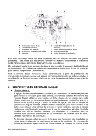 1. medidor de massa de ar,
2. unidade de comando,
3. bomba de alta pressão,
4. acumulador de alta pressão (Rail),
5. injetores,
6. sensor de rotação do eixo da
manivela,
7. sensor de temperatura do motor,
8. filtro de combustível,
9. sensor do pedal do acelerador.
Esta nova tecnologia ainda não está disponível para os motores utilizados nos grupos
geradores. Tudo indica que brevemente também os motores estacionários e industriais
serão incrementados com novos desenvolvimentos tecnológicos.
Um indicativo importante do sucesso do sistema, por exemplo, é o anúncio da Delphi Diesel
de investimento de 2 bilhões de dólares no desenvolvimento das suas linhas de produção
para fabricar componentes Common Rail.
Com o advento destas inovações, muda sensivelmente o perfil do profissional de
manutenção de motores, que deverá adquirir conhecimentos também de sistemas digitais e
da utilização de ferramentas computadorizadas para diagnóstico de falhas e correção de
defeitos.
3 – COMPONENTES DO SISTEMA DE INJEÇÃO
Bomba injetora:
A injeção do combustível Diesel é controlada por uma bomba de pistões responsável
pela pressão e dosagem para cada cilindro, nos tempos corretos. Na maioria dos
motores Diesel, utiliza-se uma bomba em linha dotada de um pistão para cada
cilindro e acionada por uma árvore de cames que impulsiona o combustível quando o
êmbolo motor (pistão) atinge o ponto de início de injeção, no final do tempo de
compressão. Alguns motores utilizam bombas individuais para cada cilindro e há
outros que utilizam uma bomba de pressão e vazão variáveis, fazendo a injeção
diretamente pelo bico injetor acionado pela árvore de comando de válvulas. Há ainda
aqueles que utilizam bombas rotativas, que distribuem o combustível para os
cilindros num processo semelhante ao do distribuidor de corrente para as velas,
utilizado nos motores de automóveis.
As bombas injetoras, rotativas ou em linha, para que funcionem, são instaladas no
motor sincronizadas com os movimentos da árvore de manivelas. Ao processo de
instalação da bomba injetora no motor dá-se o nome de calagem da bomba. Cada
Eng José Claudio Pereira www.joseclaudio.eng.br Pág. 25
 
