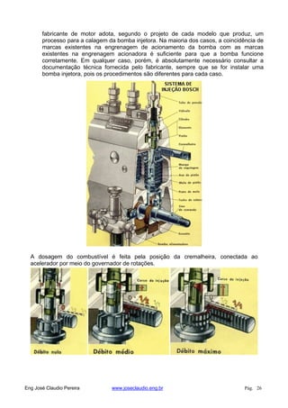 fabricante de motor adota, segundo o projeto de cada modelo que produz, um
processo para a calagem da bomba injetora. Na maioria dos casos, a coincidência de
marcas existentes na engrenagem de acionamento da bomba com as marcas
existentes na engrenagem acionadora é suficiente para que a bomba funcione
corretamente. Em qualquer caso, porém, é absolutamente necessário consultar a
documentação técnica fornecida pelo fabricante, sempre que se for instalar uma
bomba injetora, pois os procedimentos são diferentes para cada caso.
A dosagem do combustível é feita pela posição da cremalheira, conectada ao
acelerador por meio do governador de rotações.
Eng José Claudio Pereira www.joseclaudio.eng.br Pág. 26
 