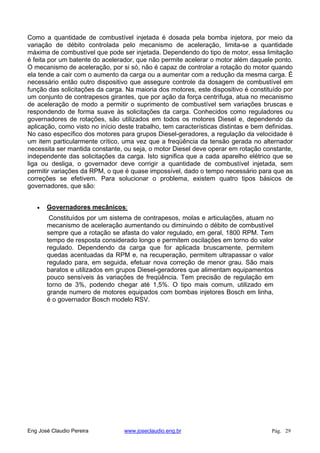 Como a quantidade de combustível injetada é dosada pela bomba injetora, por meio da
variação de débito controlada pelo mecanismo de aceleração, limita-se a quantidade
máxima de combustível que pode ser injetada. Dependendo do tipo de motor, essa limitação
é feita por um batente do acelerador, que não permite acelerar o motor além daquele ponto.
O mecanismo de aceleração, por si só, não é capaz de controlar a rotação do motor quando
ela tende a cair com o aumento da carga ou a aumentar com a redução da mesma carga. É
necessário então outro dispositivo que assegure controle da dosagem de combustível em
função das solicitações da carga. Na maioria dos motores, este dispositivo é constituído por
um conjunto de contrapesos girantes, que por ação da força centrífuga, atua no mecanismo
de aceleração de modo a permitir o suprimento de combustível sem variações bruscas e
respondendo de forma suave às solicitações da carga. Conhecidos como reguladores ou
governadores de rotações, são utilizados em todos os motores Diesel e, dependendo da
aplicação, como visto no início deste trabalho, tem características distintas e bem definidas.
No caso específico dos motores para grupos Diesel-geradores, a regulação da velocidade é
um item particularmente crítico, uma vez que a freqüência da tensão gerada no alternador
necessita ser mantida constante, ou seja, o motor Diesel deve operar em rotação constante,
independente das solicitações da carga. Isto significa que a cada aparelho elétrico que se
liga ou desliga, o governador deve corrigir a quantidade de combustível injetada, sem
permitir variações da RPM, o que é quase impossível, dado o tempo necessário para que as
correções se efetivem. Para solucionar o problema, existem quatro tipos básicos de
governadores, que são:
Governadores mecânicos:
Constituídos por um sistema de contrapesos, molas e articulações, atuam no
mecanismo de aceleração aumentando ou diminuindo o débito de combustível
sempre que a rotação se afasta do valor regulado, em geral, 1800 RPM. Tem
tempo de resposta considerado longo e permitem oscilações em torno do valor
regulado. Dependendo da carga que for aplicada bruscamente, permitem
quedas acentuadas da RPM e, na recuperação, permitem ultrapassar o valor
regulado para, em seguida, efetuar nova correção de menor grau. São mais
baratos e utilizados em grupos Diesel-geradores que alimentam equipamentos
pouco sensíveis às variações de freqüência. Tem precisão de regulação em
torno de 3%, podendo chegar até 1,5%. O tipo mais comum, utilizado em
grande numero de motores equipados com bombas injetores Bosch em linha,
é o governador Bosch modelo RSV.
Eng José Claudio Pereira www.joseclaudio.eng.br Pág. 29
 