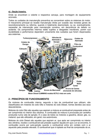 e) - Seção traseira.
Onde se encontram o volante e respectiva carcaça, para montagem do equipamento
acionado.
Todos os cuidados de manutenção preventiva se concentram sobre os sistemas do motor.
O mecanismo principal só recebe manutenção direta por ocasião das revisões gerais de
recondicionamento ou reforma, quando é totalmente desmontado, ou se, eventualmente,
necessitar de intervenção para manutenção corretiva, em decorrência de defeito ou
acidente. Os componentes internos estão sujeitos a desgastes inevitáveis, porém sua
durabilidade e performance dependem unicamente dos cuidados que forem dispensados
aos sistemas.
Motor Diesel CUMMINS modelo 6CT8.3 visto em corte
Carter
Árvore de Cames
(Comando de válvulas)Árvore de Manivelas
Pistão
Filtro de
Combustível
Bloco
Damper Camisa
Biela
Coletor de
Admissão
Turbocompressor
Cabeçote
Válvulas de
Admissão e
EscapeColetor de
Escape
Balancins
2 - PRINCÍPIOS DE FUNCIONAMENTO
Os motores de combustão interna, segundo o tipo de combustível que utilizam, são
classificados em motores do ciclo Otto e motores do ciclo Diesel, nomes devidos aos seus
descobridores.
Motores do ciclo Otto são aqueles que aspiram a mistura ar-combustível preparada antes de
ser comprimida no interior dos cilindros. A combustão da mistura é provocada por centelha
produzida numa vela de ignição. É o caso de todos os motores a gasolina, álcool, gás, ou
metanol, que são utilizados, em geral, nos automóveis.
Motores do ciclo Diesel são aqueles que aspiram ar, que após ser comprimido no interior
dos cilindros, recebe o combustível sob pressão superior àquela em que o ar se encontra. A
combustão ocorre por auto-ignição quando o combustível entra em contato com o ar
aquecido pela pressão elevada. O combustível que é injetado ao final da compressão do ar,
Eng José Claudio Pereira www.joseclaudio.eng.br Pág. 3
 