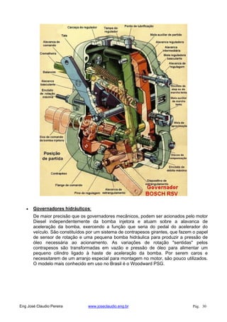 Governadores hidráulicos:
De maior precisão que os governadores mecânicos, podem ser acionados pelo motor
Diesel independentemente da bomba injetora e atuam sobre a alavanca de
aceleração da bomba, exercendo a função que seria do pedal do acelerador do
veículo. São constituídos por um sistema de contrapesos girantes, que fazem o papel
de sensor de rotação e uma pequena bomba hidráulica para produzir a pressão de
óleo necessária ao acionamento. As variações de rotação "sentidas" pelos
contrapesos são transformadas em vazão e pressão de óleo para alimentar um
pequeno cilindro ligado à haste de aceleração da bomba. Por serem caros e
necessitarem de um arranjo especial para montagem no motor, são pouco utilizados.
O modelo mais conhecido em uso no Brasil é o Woodward PSG.
Eng José Claudio Pereira www.joseclaudio.eng.br Pág. 30
 