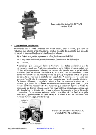 Governador Hidráulico WOODWARD
modelo PSG
Governadores eletrônicos:
Atualmente estão sendo utilizados em maior escala, dado o custo, que vem se
reduzindo nos últimos anos. Oferecem a melhor precisão de regulação que se pode
conseguir e são constituídos por três elementos básicos:
1) – Pick-up magnético, que exerce a função de sensor de RPM;
2) – Regulador eletrônico, propriamente dito (ou unidade de controle) e
3) – Atuador.
A construção pode variar, conforme o fabricante, mas todos funcionam segundo
os mesmos princípios. O pick-up magnético é uma bobina enrolada sobre um
núcleo ferromagnético e instalado na carcaça do volante, com a proximidade
adequada dos dentes da cremalheira. Com o motor em funcionamento, cada
dente da cremalheira, ao passar próximo ao pick-up magnético, induz um pulso
de corrente elétrica que é captado pelo regulador. A quantidade de pulsos por
segundo (freqüência) é comparada, pelo regulador, com o valor padrão ajustado.
Se houver diferença, o regulador altera o fluxo de corrente enviada para o
atuador, que efetua as correções do débito de combustível, para mais ou para
menos, conforme necessidade. Há atuadores que trabalham ligados à haste de
aceleração da bomba injetora, como nos governadores hidráulicos e outros que
são instalados no interior da bomba e atuam diretamente sobre o fluxo de
combustível. Os atuadores externos mais conhecidos são os fabricados pela
Woodward, (governadores modelo EPG) e os internos são os utilizados nos
motores Cummins (governador EFC).
Governador Eletrônico WOODWARD
modelo EPG - 12 ou 24 Volts
Eng José Claudio Pereira www.joseclaudio.eng.br Pág. 31
 