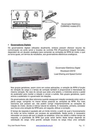 Governador Eletrônico
CUMMINS modelo EFC.
Governadores Digitais
Os governadores digitais utilizados atualmente, embora possam oferecer recurso de
comunicação via porta serial e funções de controle PID (Proportional Integral Derivate),
dependem de um atuador analógico para comandar as correções de RPM do motor, o que
os torna iguais, em termos de resultados, aos governadores eletrônicos analógicos.
Governador Eletrônico Digital
Woodward 2301D
Load Sharing and Speed Control
Nos grupos geradores, assim como em outras aplicações, a variação de RPM é função
da variação da carga e o tempo de correção também é proporcional à intensidade da
mesma variação. No caso do veículo que sobe uma ladeira, o motorista aciona o pedal
do acelerador para manter a rotação e vencer a subida. Nos grupos geradores, quem
aciona o acelerador é o governador de rotações.
Os governadores são ditos isócronos quando asseguram rotação constante entre vazio e
plena carga, corrigindo no menor tempo possível as variações de RPM. Por mais
isócronos que possam ser, não podem corrigir instantaneamente as variações de
rotação do motor, devido à inércia natural do sistema. É necessário, primeiro, constatar
que houve uma variação de RPM para, em seguida, efetuar a correção.
O tempo de resposta é ajustado até um limite mínimo, a partir do qual o funcionamento
do motor se torna instável, por excesso de sensibilidade. Neste ponto, é necessário
retroceder um pouco até que a rotação se estabilize. Uma vez obtido o melhor tempo de
resposta, a quantidade de RPM que pode variar dentro deste tempo depende da
solicitação da carga. Uma grande variação brusca na carga induz uma variação
Eng José Claudio Pereira www.joseclaudio.eng.br Pág. 32
 