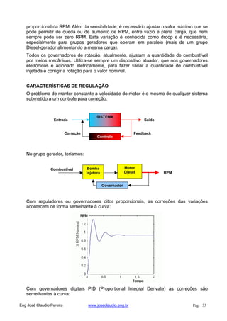 proporcional da RPM. Além da sensibilidade, é necessário ajustar o valor máximo que se
pode permitir de queda ou de aumento de RPM, entre vazio e plena carga, que nem
sempre pode ser zero RPM. Esta variação é conhecida como droop e é necessária,
especialmente para grupos geradores que operam em paralelo (mais de um grupo
Diesel-gerador alimentando a mesma carga).
Todos os governadores de rotação, atualmente, ajustam a quantidade de combustível
por meios mecânicos. Utiliza-se sempre um dispositivo atuador, que nos governadores
eletrônicos é acionado eletricamente, para fazer variar a quantidade de combustível
injetada e corrigir a rotação para o valor nominal.
CARACTERÍSTICAS DE REGULAÇÃO
O problema de manter constante a velocidade do motor é o mesmo de qualquer sistema
submetido a um controle para correção.
SISTEMA
Controle
SaídaEntrada
FeedbackCorreção
No grupo gerador, teríamos:
Bomba
Injetora
Motor
Diesel
Governador
RPM
Combustível
Com reguladores ou governadores ditos proporcionais, as correções das variações
acontecem de forma semelhante à curva:
Com governadores digitais PID (Proportional Integral Derivate) as correções são
semelhantes à curva:
Eng José Claudio Pereira www.joseclaudio.eng.br Pág. 33
 