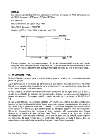 DROOP:
É a variação percentual entre as velocidades nominal em vazio e a final, com aplicação
de 100% de carga. = (RPMnom – RPMfin) / RPMnom
Por exemplo:
Rotação nominal em vazio: 1800 RPM
Com 100% de carga: 1740 RPM
Droop = (1800 – 1740) / 1800 = 0,0333.... ou 3,3%
RPM
100%
Carga
50% 100%
Isócrono
Droop
Para os motores das próximas gerações, não serão mais necessários governadores de
rotações, uma vez que bastará programar a ECU do sistema de injeção eletrônica para
operar em rotação constante sob qualquer condição de carga ou com o droop desejado.
5 – O COMBUSTÍVEL
Motores Diesel precisam, para a auto-ignição e queima perfeita, de combustíveis de alto
ponto de ignição.
A pré-combustão é a tendência do combustível à auto-ignição quando da injeção, no motor
Diesel, e é característica importante para o desempenho do combustível, neste tipo de
motor; é medida pelo índice de cetana.
O óleo Diesel é uma mistura de hidrocarbonetos com ponto de ebulição entre 200 e 360°C,
obtido por destilação do petróleo por hidrogenação, síntese, ou craqueamento catalítico a
baixas temperaturas. Tem poder calorífico médio (ou calor de combustão) de 11.000 Kcal /
Kg.
O óleo Diesel comum, ou comercial, utilizado universalmente, embora atenda aos requisitos
básicos em termos de características físicas e químicas, requer cuidado quanto ao manejo e
utilização. A água, presente, em maior ou menor concentração, é o principal contaminante e
deve sempre ser removida, por centrifugação ou filtragem especial com decantadores.
Como os componentes das bombas e bicos injetores são construídos com folgas
adequadas à lubrificação pelo próprio óleo Diesel, a presença de água os danifica
imediatamente. Além de água, todo óleo Diesel tem um certo teor de enxofre, que não pode
ser removido, do qual resulta, após a combustão, compostos nocivos à saúde. São as
seguintes as características e especificações para o óleo Diesel adequado:
Eng José Claudio Pereira www.joseclaudio.eng.br Pág. 35
 