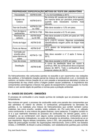 PROPRIEDADE ESPECIFICAÇÃO MÉTODO DE TESTE EM LABORATÓRIO
Viscosidade ASTM D-445 1,3 a 5,8 CentiStoke a 40°C
Numero de
Cetana
ASTM D-613
No mínimo 40, exceto em clima frio e serviço
em marcha lenta por períodos prolongados,
quando será necessário numero mais
elevado.
Teor de Enxofre
ASTM D-129
ou 1552
Não deve exceder a 1,0% em peso.
Teor de água e
sedimentos
ASTM D-1796 Não deve exceder a 0,1% em peso.
Resíduos de
carbono
ASTM D524
ou D-189
Não deve exceder a 0,25% em peso em 10%
de resíduos.
Ponto de fulgor ASTM D-93
52°C (125°F) mínimo. Algumas sociedades
classificadoras exigem ponto de fulgor mais
elevado.
Ponto de Névoa ASTM D-97
12°C abaixo da temperatura esperada de
operação.
Corrosão por
enxofre ativo
sobre lâmina de
cobre
ASTM D- 130
Não deve exceder o n° 2 após 3 horas a
50°C.
Teor de cinzas ASTM D-482 Não deve exceder a 0,02% em peso.
Destilação
ASTM D-86
A curva de destilação deve ser suave e
contínua. 98% do combustível deve evaporar
abaixo de 360°C. Todo o combustível deve
evaporar abaixo de 385°C.
Os hidrocarbonetos não carburados (perdas na exaustão e por vazamentos nas vedações
dos pistões), o formaldeído (reação parcial da mistura de combustível e ar), o monóxido de
carbono, os óxidos nítricos (reação do ar com pressão e temperaturas elevadas) e todos os
componentes de mau cheiro como a fuligem podem causar problemas. A importância dos
componentes carcinógenos e tóxicos nos gases de escapamento é preocupação no mundo
inteiro e vem sendo objeto de padrões e normas para a proteção ambiental.
6 – GASES DE ESCAPE - EMISSÕES
O processo de combustão é uma reação química de oxidação que se processa em altas
temperaturas.
Nos motores em geral, o processo de combustão oxida uma parcela dos componentes que
são admitidos no interior do cilindro. O combustível, principalmente os derivados de
petróleo, é, na realidade uma mistura de hidrocarbonetos que contém também outros
materiais, tais como enxofre, vanádio, sódio, potássio, etc. Por outro lado, o ar, utilizado
como comburente, é uma mistura de gases diversos, como sabemos. O oxigênio contido no
ar é o que realmente interessa ao processo de combustão. Os demais gases, como o
nitrogênio, ao se combinarem com alguns outros componentes do combustível, podem
produzir compostos indesejáveis, os quais são lançados na atmosfera, misturando-se ao ar
que respiramos. Alguns desses compostos, como o SO2, são prejudiciais e atualmente são
objeto de preocupação mundial. As organizações internacionais, como a EPA, nos Estados
Unidos, o CONAMA, do Brasil e outras entidades, vem estabelecendo padrões para controle
Eng José Claudio Pereira www.joseclaudio.eng.br Pág. 36
 