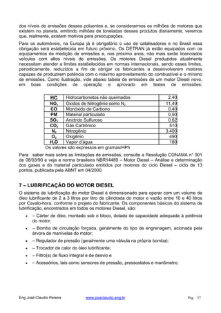 dos níveis de emissões desses poluentes e, se considerarmos os milhões de motores que
existem no planeta, emitindo milhões de toneladas desses produtos diariamente, veremos
que, realmente, existem motivos para preocupações.
Para os automóveis, na Europa já é obrigatório o uso de catalisadores e no Brasil essa
obrigação será estabelecida em futuro próximo. Os DETRAN já estão equipados com os
equipamentos de medição de emissões e, nos próximo anos, não mais serão licenciados
veículos com altos níveis de emissões. Os motores Diesel produzidos atualmente
necessitam atender a limites estabelecidos em normas internacionais, sendo esses limites,
periodicamente, reduzidos a fim de obrigar os fabricantes a desenvolverem motores
capazes de produzirem potência com o máximo aproveitamento do combustível e o mínimo
de emissões. Como ilustração, vide abaixo tabela de emissões de um motor Diesel novo,
em boas condições de operação e aprovado em testes de emissões:
HC Hidrocarbonetos não queimados 2,40
NOx Óxidos de Nitrogênio como N2 11,49
CO Monóxido de Carbono 0,40
PM Material particulado 0,50
SO2 Anidrido Sulfuroso 0,62
CO2 Gás Carbônico 510
N2 Nitrogênio 3.400
O2 Oxigênio 490
H2O Vapor d’água 180
Os valores são expressos em gramas/HPh
Para saber mais sobre as limitações de emissões, consulte a Resolução CONAMA n° 001
de 08/03/90 e veja a norma brasileira NBR14489 – Motor Diesel – Análise e determinação
dos gases e do material particulado emitidos por motores do ciclo Diesel – ciclo de 13
pontos, publicada pela ABNT em 04/2000.
7 – LUBRIFICAÇÃO DO MOTOR DIESEL
O sistema de lubrificação do motor Diesel é dimensionado para operar com um volume de
óleo lubrificante de 2 a 3 litros por litro de cilindrada do motor e vazão entre 10 e 40 litros
por Cavalo-hora, conforme o projeto do fabricante. Os componentes básicos do sistema de
lubrificação, encontrados em todos os motores Diesel, são:
– Cárter de óleo, montado sob o bloco, dotado de capacidade adequada à potência
do motor;
– Bomba de circulação forçada, geralmente do tipo de engrenagem, acionada pela
árvore de manivelas do motor;
– Regulador de pressão (geralmente uma válvula na própria bomba);
– Trocador de calor do óleo lubrificante;
– Filtro(s) de fluxo integral e de desvio e
– Acessórios, tais como sensores de pressão, pressostatos e manômetro.
Eng José Claudio Pereira www.joseclaudio.eng.br Pág. 37
 