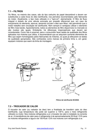 7.1 – FILTROS
Os filtros, na maioria dos casos, são do tipo cartucho de papel descartável e devem ser
substituídos a cada troca do óleo lubrificante, nos períodos recomendados pelo fabricante
do motor. Atualmente, o tipo mais utilizado é o "spin-on", atarrachante. O filtro de fluxo
integral é dotado de uma válvula acionada por pressão diferencial que, em caso de
entupimento do elemento, abre-se, deixando circular o óleo sem filtrar, não permitindo que o
motor trabalhe sem circulação de lubrificante. Nem sempre é vantajoso utilizar o elemento
de filtro mais barato. Aparentemente, todos os elementos de filtro disponíveis no mercado (e
são muitos) são iguais. Entretanto, há diferenças imperceptíveis que devem ser
consideradas. Como não é possível, para o consumidor fazer testes de qualidade dos filtros
aplicados nos motores que utiliza, é recomendável que se adquiram somente elementos de
filtro que sejam homologados pelos fabricantes de motores, os quais já efetuarem os testes
de qualidade apropriados. São conhecidos como marcas de primeira linha e, em geral,
equipam motores que saem da linha de montagem.
Filtros de lubrificante SCANIA
7.2 – TROCADOR DE CALOR
O trocador de calor (ou radiador de óleo) tem a finalidade de transferir calor do óleo
lubrificante, cuja temperatura não pode ser superior a 130°C, para o meio refrigerante
utilizado no motor. Nos motores refrigerados a ar o trocador de calor é instalado na corrente
de ar. A transferência de calor para o refrigerante é de aproximadamente 50 Kcal / CVh para
os motores refrigerados a água e de 100 Kcal / CVh nos motores com refrigeração a ar.
Eng José Claudio Pereira www.joseclaudio.eng.br Pág. 39
 