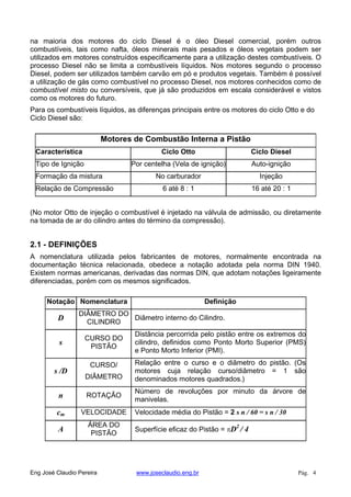 na maioria dos motores do ciclo Diesel é o óleo Diesel comercial, porém outros
combustíveis, tais como nafta, óleos minerais mais pesados e óleos vegetais podem ser
utilizados em motores construídos especificamente para a utilização destes combustíveis. O
processo Diesel não se limita a combustíveis líquidos. Nos motores segundo o processo
Diesel, podem ser utilizados também carvão em pó e produtos vegetais. Também é possível
a utilização de gás como combustível no processo Diesel, nos motores conhecidos como de
combustível misto ou conversíveis, que já são produzidos em escala considerável e vistos
como os motores do futuro.
Para os combustíveis líquidos, as diferenças principais entre os motores do ciclo Otto e do
Ciclo Diesel são:
Motores de Combustão Interna a Pistão
Característica Ciclo Otto Ciclo Diesel
Tipo de Ignição Por centelha (Vela de ignição) Auto-ignição
Formação da mistura No carburador Injeção
Relação de Compressão 6 até 8 : 1 16 até 20 : 1
(No motor Otto de injeção o combustível é injetado na válvula de admissão, ou diretamente
na tomada de ar do cilindro antes do término da compressão).
2.1 - DEFINIÇÕES
A nomenclatura utilizada pelos fabricantes de motores, normalmente encontrada na
documentação técnica relacionada, obedece a notação adotada pela norma DIN 1940.
Existem normas americanas, derivadas das normas DIN, que adotam notações ligeiramente
diferenciadas, porém com os mesmos significados.
Notação Nomenclatura Definição
D
DIÂMETRO DO
CILINDRO
Diâmetro interno do Cilindro.
s
CURSO DO
PISTÃO
Distância percorrida pelo pistão entre os extremos do
cilindro, definidos como Ponto Morto Superior (PMS)
e Ponto Morto Inferior (PMI).
s /D
CURSO/
DIÂMETRO
Relação entre o curso e o diâmetro do pistão. (Os
motores cuja relação curso/diâmetro = 1 são
denominados motores quadrados.)
n ROTAÇÃO
Número de revoluções por minuto da árvore de
manivelas.
cm VELOCIDADE Velocidade média do Pistão = 2 s n / 60 = s n / 30
A
ÁREA DO
PISTÃO
Superfície eficaz do Pistão = D2
/ 4
Eng José Claudio Pereira www.joseclaudio.eng.br Pág. 4
 