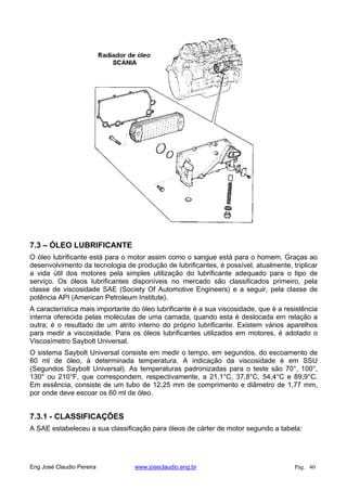 7.3 – ÓLEO LUBRIFICANTE
O óleo lubrificante está para o motor assim como o sangue está para o homem. Graças ao
desenvolvimento da tecnologia de produção de lubrificantes, é possível, atualmente, triplicar
a vida útil dos motores pela simples utilização do lubrificante adequado para o tipo de
serviço. Os óleos lubrificantes disponíveis no mercado são classificados primeiro, pela
classe de viscosidade SAE (Society Of Automotive Engineers) e a seguir, pela classe de
potência API (American Petroleum Institute).
A característica mais importante do óleo lubrificante é a sua viscosidade, que é a resistência
interna oferecida pelas moléculas de uma camada, quando esta é deslocada em relação a
outra; é o resultado de um atrito interno do próprio lubrificante. Existem vários aparelhos
para medir a viscosidade. Para os óleos lubrificantes utilizados em motores, é adotado o
Viscosímetro Saybolt Universal.
O sistema Saybolt Universal consiste em medir o tempo, em segundos, do escoamento de
60 ml de óleo, à determinada temperatura. A indicação da viscosidade é em SSU
(Segundos Saybolt Universal). As temperaturas padronizadas para o teste são 70°, 100°,
130° ou 210°F, que correspondem, respectivamente, a 21,1°C, 37,8°C, 54,4°C e 89,9°C.
Em essência, consiste de um tubo de 12,25 mm de comprimento e diâmetro de 1,77 mm,
por onde deve escoar os 60 ml de óleo.
7.3.1 - CLASSIFICAÇÕES
A SAE estabeleceu a sua classificação para óleos de cárter de motor segundo a tabela:
Eng José Claudio Pereira www.joseclaudio.eng.br Pág. 40
 