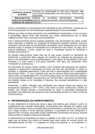Redutores do ponto
de fluidez
Produtos de condensação de alto peso molecular, tais
como fenóis condensados com cera clorada. Polímeros de
metacrilato.
Reforçadores do
índice de viscosidade
Olefinas ou iso-olefinas polimerizadas. Polímeros
butílicos, ésteres de celulose, borracha hidrogenada.
Inibidores de espuma Silicones
Como a viscosidade é a característica mais importante do óleo lubrificante, é natural que os
centros de pesquisas do ramo dedicassem especial atenção a essa propriedade.
Sabe-se que todos os óleos apresentam uma sensibilidade à temperatura, no que concerne
à viscosidade; alguns serão mais sensíveis que outros, observando-se que os óleos
naftênicos sofrem mais a sua ação que os parafínicos.
Com o desenvolvimento técnico exigindo qualidades mais aprimoradas dos óleos, muitas
vezes chamados a trabalhar em condições de temperatura bastante variáveis, tornou-se
necessário conhecer bem as características viscosidade versus temperatura em uma faixa
bastante ampla. A variação da viscosidade com a temperatura não é linear. Ou seja, não é
possível estabelecer, a priori, quanto irá variar a viscosidade quando for conhecida a
variação de temperatura.
Os estudos desenvolvidos nessa área até os dias atuais, levaram os fabricantes de
lubrificantes a produzirem óleos capazes de resistirem às variações de temperatura, de
forma a se comportarem como se pertencessem a uma classe de viscosidade a zero grau
Farenheit e a outra classe a 210 graus Farenheit. Tais óleos são conhecidos como
"multigrade" ou multiviscosos.
Os fabricantes de motores Diesel, também, como resultado das pesquisas que realizam,
chegaram a desenvolver composições de óleos que hoje são encontradas a venda no
mercado. A Caterpillar desenvolveu o óleo que hoje é comercializado com a classificação
denominada "Série – 3", que é indicado para uso em motores Diesel turbo-alimentados e
supera todas as classificações API. A Cummins desenvolveu um óleo fortemente aditivado
com componentes sintéticos, que denominou de "Premium Blue", cuja licença de fabricação,
nos Estados Unidos, já foi concedida à Valvoline. Sua principal característica é a alta
durabilidade.
Atualmente, a melhor indicação para lubrificação dos motores Diesel que operam em
temperaturas superiores a 14°F (-10°C), recai sobre os óleos multiviscosos (15w40 ou
20w40), que mantém durante o funcionamento do motor a viscosidade praticamente
constante e são aditivados para preservar suas características durante um maior numero de
horas de serviço.
8 – REFRIGERAÇÃO (OU ARREFECIMENTO)
O meio refrigerante na maioria dos casos é água com aditivos para rebaixar o ponto de
congelamento (por exemplo: etileno-glicol, recomendado para utilização em regiões mais
frias) e para proteger contra a corrosão (óleos emulsionáveis ou compostos que, em contato
com a água, tendem a formar películas plásticas). A quantidade do meio refrigerante é
pequena (de 3 a 6 litros), para poder chegar rapidamente à temperatura de serviço; eventual
reserva é feita no radiador e tanque de expansão.
O rebaixamento da temperatura da água no radiador é da ordem de 5°C. As bolhas de
vapor que se formam nos pontos de pressão mais baixa (antes da bomba) devem ser
eliminadas através da linha "i" e, chegando ao tanque de expansão "a", se condensam. A
Eng José Claudio Pereira www.joseclaudio.eng.br Pág. 43
 