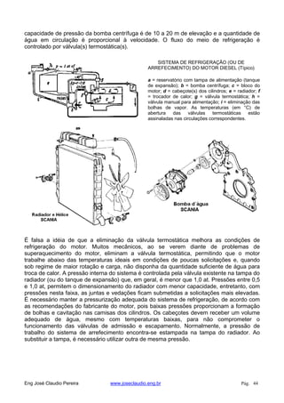 capacidade de pressão da bomba centrífuga é de 10 a 20 m de elevação e a quantidade de
água em circulação é proporcional à velocidade. O fluxo do meio de refrigeração é
controlado por válvula(s) termostática(s).
SISTEMA DE REFRIGERAÇÃO (OU DE
ARREFECIMENTO) DO MOTOR DIESEL (Típico)
a = reservatório com tampa de alimentação (tanque
de expansão); b = bomba centrífuga; c = bloco do
motor; d = cabeçote(s) dos cilindros; e = radiador; f
= trocador de calor; g = válvula termostática; h =
válvula manual para alimentação; i = eliminação das
bolhas de vapor. As temperaturas (em °C) de
abertura das válvulas termostáticas estão
assinaladas nas circulações correspondentes.
É falsa a idéia de que a eliminação da válvula termostática melhora as condições de
refrigeração do motor. Muitos mecânicos, ao se verem diante de problemas de
superaquecimento do motor, eliminam a válvula termostática, permitindo que o motor
trabalhe abaixo das temperaturas ideais em condições de poucas solicitações e, quando
sob regime de maior rotação e carga, não disponha da quantidade suficiente de água para
troca de calor. A pressão interna do sistema é controlada pela válvula existente na tampa do
radiador (ou do tanque de expansão) que, em geral, é menor que 1,0 at. Pressões entre 0,5
e 1,0 at, permitem o dimensionamento do radiador com menor capacidade, entretanto, com
pressões nesta faixa, as juntas e vedações ficam submetidas a solicitações mais elevadas.
É necessário manter a pressurização adequada do sistema de refrigeração, de acordo com
as recomendações do fabricante do motor, pois baixas pressões proporcionam a formação
de bolhas e cavitação nas camisas dos cilindros. Os cabeçotes devem receber um volume
adequado de água, mesmo com temperaturas baixas, para não comprometer o
funcionamento das válvulas de admissão e escapamento. Normalmente, a pressão de
trabalho do sistema de arrefecimento encontra-se estampada na tampa do radiador. Ao
substituir a tampa, é necessário utilizar outra de mesma pressão.
Eng José Claudio Pereira www.joseclaudio.eng.br Pág. 44
 