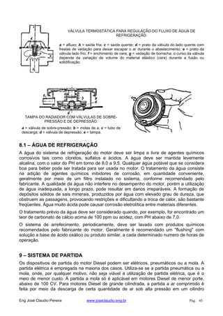 VÁLVULA TERMOSTÁTICA PARA REGULAÇÃO DO FLUXO DE ÁGUA DE
REFRIGERAÇÃO.
a = afluxo; b = saída fria; c = saída quente; d = prato da válvula do lado quente com
frestas de vedação para deixar escapar o ar durante o abastecimento; e = prato da
válvula lado frio; f = enchimento de cera; g = vedação de borracha; o curso da válvula
depende da variação de volume do material elástico (cera) durante a fusão ou
solidificação.
TAMPA DO RADIADOR COM VÁLVULAS DE SOBRE-
PRESSÃO E DE DEPRESSÃO.
a = válvula de sobre-pressão; b = molas de a; c = tubo de
descarga; d = válvula de depressão; e = tampa.
8.1 – ÁGUA DE REFRIGERAÇÃO
A água do sistema de refrigeração do motor deve ser limpa e livre de agentes químicos
corrosivos tais como cloretos, sulfatos e ácidos. A água deve ser mantida levemente
alcalina, com o valor do PH em torno de 8,0 a 9,5. Qualquer água potável que se considera
boa para beber pode ser tratada para ser usada no motor. O tratamento da água consiste
na adição de agentes químicos inibidores de corrosão, em quantidade conveniente,
geralmente por meio de um filtro instalado no sistema, conforme recomendado pelo
fabricante. A qualidade da água não interfere no desempenho do motor, porém a utilização
de água inadequada, a longo prazo, pode resultar em danos irreparáveis. A formação de
depósitos sólidos de sais minerais, produzidos por água com elevado grau de dureza, que
obstruem as passagens, provocando restrições e dificultando a troca de calor, são bastante
freqüentes. Água muito ácida pode causar corrosão eletrolítica entre materiais diferentes.
O tratamento prévio da água deve ser considerado quando, por exemplo, for encontrado um
teor de carbonato de cálcio acima de 100 ppm ou acidez, com PH abaixo de 7,0.
O sistema de arrefecimento, periodicamente, deve ser lavado com produtos químicos
recomendados pelo fabricante do motor. Geralmente é recomendado um "flushing" com
solução a base de ácido oxálico ou produto similar, a cada determinado numero de horas de
operação.
9 – SISTEMA DE PARTIDA
Os dispositivos de partida do motor Diesel podem ser elétricos, pneumáticos ou a mola. A
partida elétrica é empregada na maioria dos casos. Utiliza-se se a partida pneumática ou a
mola, onde, por qualquer motivo, não seja viável a utilização de partida elétrica, que é o
meio de menor custo. A partida a mola só é aplicável em motores Diesel de menor porte,
abaixo de 100 CV. Para motores Diesel de grande cilindrada, a partida a ar comprimido é
feita por meio da descarga de certa quantidade de ar sob alta pressão em um cilindro
Eng José Claudio Pereira www.joseclaudio.eng.br Pág. 45
 