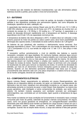 há motores que são dotados de eletrodos incandescentes, que são alimentados pela(s)
bateria(s) durante a partida, para auxiliar o início de funcionamento.
9.1 – BATERIAS
A potência e a capacidade dependem do motor de partida, da duração e freqüência das
partidas e dos dispositivos auxiliares que permanecem ligados, tais como lâmpadas de
sinalização, aparelhos de rádio, calefação, etc..
A capacidade das baterias para motores Diesel varia de 84 a 270 Ah com 12 V (1.000 a
3.000 Wh) referidos a um período de 20 horas com 27°C. As baterias de chumbo tem um
conteúdo de energia de 35 Wh/kg ( 30 kcal/kg ou 104
kpm/kg). A capacidade e a
tensão de descarga diminuem rapidamente com a temperatura em declínio. A descarga
espontânea é de 0,5 até 1,0% da capacidade nominal por dia.
A temperatura da bateria não deve ultrapassar a 60°C. A bateria deve ser colocada o mais
próximo possível do motor de partida (os cabos custam caro); deve haver possibilidade de
eliminação dos vapores ácidos. A densidade do ácido sulfúrico diluído é de 1,28 kg/dm3
.
As baterias de aço (alcalinas) são mecânica e eletricamente menos sensíveis. Sua
descarga espontânea é menor. Tem a desvantagem de uma tensão de descarga inferior a
1,25 V (comparada a 2,0 V); sua tensão de carga é de 1,7 até 1,75 V. Seu preço é mais
elevado.
É necessário verificar periodicamente o nível do eletrólito das baterias e, quando
necessário, completar com água destilada. Em nenhuma hipótese, adicionar água comum
ou ácido para corrigir a densidade. Quando a bateria trabalha com nível baixo de eletrólito
ocorre o empenamento de uma ou mais placas, com perda total da mesma. Os terminais
das baterias devem ser mantidos limpos e untados com vaselina neutra, para impedir a
formação de crostas de óxidos. Quando necessário, limpar os terminais com uma solução
de bicarbonato de sódio para remover os depósitos de óxidos. O controle da densidade do
eletrólito, por meio de um densímetro, fornece indicações quanto ao estado de carga das
baterias. Quando um dos elementos apresentar densidade mais baixa que os outros,
provavelmente este elemento está com uma placa empenada e a bateria torna-se incapaz
de se manter carregada, devendo ser substituída.
9.2 – COMPONENTES ELÉTRICOS
Alguns motores Diesel, especialmente os aplicados em grupos Diesel-geradores, são
dotados de um dispositivo elétrico de parada, em geral, um solenóide, que dependendo do
fabricante e tipo do motor, trabalham com alimentação constante ou, em alguns casos, são
alimentadas somente no momento de parar o motor Diesel. Este dispositivo, na maioria dos
grupos geradores, está interligado a outros componentes de proteção, que serão vistos
adiante. Há também motores equipados com ventilador acionado por embreagem
eletromagnética, que, controlada por um termostato, ligam quando a temperatura da água
aumenta.
Para manter as baterias em boas condições de funcionamento é necessário repor a energia
consumida pelo motor de partida, solenóide de parada e demais consumidores. Em alguns
casos, como nos grupos geradores de emergência, um carregador/flutuador automático
alimentado pela rede elétrica local mantém as baterias em carga durante o tempo em que o
motor permanece parado. Nestas condições, as baterias estarão permanentemente
carregadas. Quando não se dispõe deste recurso, a carga das baterias é feita pelo gerador
Eng José Claudio Pereira www.joseclaudio.eng.br Pág. 47
 